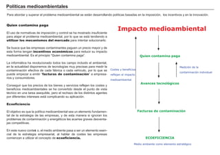 FACTORES RETRIBUCIÓN
Tierra Renta
Trabajo Salario
Capital Interés
Empresario Beneficio
.
.
Quien contamina paga
El uso de normativas de imposición y control se h a mostrado insuf iciente
para atajar el problema medioambiental, por lo que se está tendiendo a
utilizar los mecanismos del mercado para intentar solucionarlo.
Se busca que las empresas contaminantes pag uen un precio mayor y de
esta f orma teng an incentivos económicos para reducir su impacto
medioambiental. Es el principio “ Quien contamina pag a” .
L a inf ormá tica h a revolucionado todos los campo incluido el ambiental,
en la actualidad disponemos de tecnolog ías muy precisas para medir la
contaminación ef ectiva de cada f á brica o cada veh ículo, por lo que se
puede empezar a emitir “ facturas de contaminación” a empresa-
rios y consumidores.
Conseg uir que los precios de los bienes y servicios ref lejen los costes y
benef icios medioambientales se h a convertido desde el punto de vista
técnico en una tarea asequible, pero el rech azo de los distintos ag entes
por dif erentes intereses está complicando su aplicación.
Ecoeficiencia
El objetivo es que la política medioambiental sea un elemento f undamen-
tal de la estrateg ia de las empresas, y de esta manera si ig noran los
problemas de contaminación y energ éticos les acarree g raves desventa-
jas competitivas.
En este nuevo context o, el medio ambiente pasa a ser un elemento esen-
cial de la estrateg ia empresarial, al h ablar de costes las empresas
comienzan a utilizar el concepto de ecoeficiencia.
P ol í t i c a s m ed i oa m b i ent a l es
Para abordar y superar el problema medioambiental se está n desarrollando políticas basadas en la imposición, los incentivos y en la innovación.
Medición de la
contaminación individual
Impacto medioambiental
Quien contamina paga
Avances tecnológicos
Facturas de contaminación
Costes y beneficios
reflejan el impacto
medioambiental
ECOEFICIENCIA
Medio ambiente como elemento estratégico
 