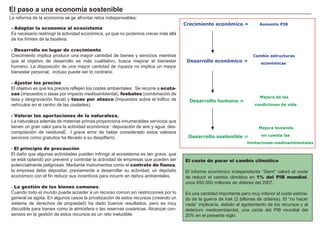 FACTORES RETRIBUCIÓN
Tierra Renta
Trabajo Salario
Capital Interés
Empresario Beneficio
- Adaptar la economía al ecosistema
Es necesario restring ir la actividad económica, ya que no podemos crecer má s allá
de los límites de la biosf era.
- Desarrollo en lugar de crecimiento
Crecimiento implica producir una mayor cantidad de bienes y servicios mientras
que el objetivo de desarrollo es má s cualitativo, busca mejorar el bienestar
h umano. L a disposición de una mayor cantidad de riqueza no implica un mayor
bienestar personal, incluso puede ser lo contrario.
- Ajustar los precios
El objetivo es que los precios ref lejen los costes ambientales. Se recurre a ecota-
sas ( impuestos o tasas por impacto medioambiental) , feebates ( combinación de
tasa y desg ravación f iscal) y tasas por atasco ( impuestos sobre el trá f ico de
veh ículos en el centro de las ciudades) .
- Valorar las aportaciones de la naturaleza.
L a naturaleza ademá s de materias primas proporciona innumerables servicios que
tienen un g ran valor para la actividad económica : depuración de aire y ag ua, des-
composición de residuos…E l g rave error de h aber considerado estos valiosos
servicios como g ratuitos h a llevado a su despilf arro.
- El principio de precaución.
El dañ o que alg unas actividades pueden inf ring ir al ecosistema es tan g rave, que
se está optando por prevenir y controlar la actividad de empresas que pueden ser
potencialmente pelig rosas. M ediante instrumentos como el contrato de fianza,
la empresa debe depositar, previamente a desarrollar su actividad, un depósito
económico con el f in reducir sus incentivos para incurrir en dañ os ambientales.
- La gestión de los bienes comunes.
Cuando todo el mundo puede acceder a un recurso común sin restricciones por lo
g eneral se ag ota. En alg unos casos la privatización de estos recursos ( creando un
sistema de derech os de propiedad) h a dado buenos resultados, pero es muy
discutible para bienes como la atmósf era o las reservas oceá nicas. A lcanzar con-
sensos en la g estión de estos recursos es un reto ineludible.
El p a s o a u na ec onom í a s os t eni b l e
El coste de parar el cambio climático
El inf orme económico independiente “ Stern” valoró el coste
de reducir el cambio climá tico en 1% del PIB mundial,
unos 6 5 0 . 0 0 0 millones de dólares del 2 0 0 7 .
Es una cantidad importante pero muy inf erior al coste estima-
do de la g uerra de I rak ( 2 billones de dólares) . El “ no h acer
nada” implicaría, debido al ag otamiento de los recursos y al
deterioro medioambiental, una caída del PI B mundial del
2 0 % en el presente sig lo.
Crecimiento económico = Aumento PIB
Mejora de las
condiciones de vida
Desarrollo económico =
Desarrollo humano =
Desarrollo sostenible =
Cambio estructuras
económicas
Mejora teniendo
en cuenta las
limitaciones medioambientales
L a ref orma de la economía exi g e af rontar retos indispensables:
 