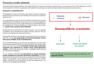 FACTORES RETRIBUCIÓN
Tierra Renta
Trabajo Salario
Capital Interés
Empresario Beneficio
.
.
Consumo e insatisfacción
S i la población no para de aumentar, para reducir el impacto medioam-
biental tenemos que actuar en dos sentidos: la innovación y el cambio de
estilos de vida.
Es comprensible que para la ciencia económica tradicional el bienestar
se identificara a la posibilidad de consumir. Era un escenario plagado de
pobreza en el que muy pocos podí an disfrutar de una alimentación regu-
lar y saludable, por lo que se estableció un principio lógico en ese contex-
to: cuanto más consumo más felicidad.
A ctualmente nos encontramos en el extremo opuesto, una vez superado
el problema de la subsistencia el hombre consume cada vez más por
motivos muy distintos a la mera supervivencia.
El desarrollo económico ha triplicado la esperanza de vida en los ú ltimos
2 5 0 añ os, con ello ha aumentado el nivel de bienestar econó-
mico pero también el de insatisfacción.
En las sociedades laicas el consumismo ha sustituido en muchos casos
al consuelo que daba la religión como el sentido de la vida o el vací o exis-
tencial, por lo que una vez que el hombre no tiene que luchar dia-
riamente por sobrevivir le surgen otras preocupaciones
vitales, y cuanto más consciente es de su mortalidad, más se esfuerza
por aumentar su autoestima.
En una sociedad materialista la autoestima se busca principal-
mente mediante el consumo de bienes materiales, pero para-
dójicamente con el mayor consumo lo que aumenta es el nivel de insatis-
facción y de ansiedad, que se traduce en mayor consumo de alcohol,
drogas, ansiolí ticos y el crecimiento de, añ o tras añ o, depresiones y sui-
cidios en las sociedades desarrolladas.
C onsumo y med i o amb i ent e
“ V ivir sencillamente para que otros puedan sencillamente vivir”
Mahatta Gandhi
El impacto sobre el medio ambiente viene determinado por el nú mero de personas sobre la tierra ( ¡y vamos camino de los 7 .0 0 0 millones!) y su forma
de vida ( cada mes millones de personas están saliendo de la pobreza y se están sumando al estilo consumista de los paí ses ricos) .
Población
Desequilibrio creciente
.
Innovación
Consumo
Recursos
=
Cambio de hábitos
de consumo
 