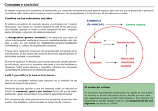 FACTORES RETRIBUCIÓN
Tierra Renta
Trabajo Salario
Capital Interés
Empresario Beneficio
Cambios en las relaciones sociales
El sistema competitivo de mercado genera una dinámica de “ creación
destructora” que mejora en muchos aspectos la vida de las personas,
pero tambié n aparece el miedo a verse marginado de ese progreso:
perder el trabajo, reducción del estatus profesional…
La desigualdad genera ansiedad y las personas que tratan de
reducir esta ansiedad mediante el consumo material se sienten más infe-
lices y caen en una espiral de insatisfacción-consumo-satisfacción
momentánea y.. vuelta a la insatisfacción-consumo…
A pesar de la revolución social que han propiciado las tecnologí as de la
comunicación, en los ú ltimos diez añ os ha disminuido la participación en
actividades sociales y comunitarias.
El nivel de opulencia ha llevado a que muchas personas puedan permitir-
se vivir solas y optar por no mantener relaciones y ví nculos familiares no
deseados. T odos estos intensos y repentidos cambios han provocado
una pé rdida de armoní a en las relaciones sociales.
I will if you will (yo lo haré si tú lo haces)
U no de los principales motivos para consumir es la imitación de las
pautas de consumo del entorno.
R ecientes estudios apuntan a que las personas miden su felicidad en
función de consumir igual o por encima del cí rculo que le rodea,
prefiriendo, ganar menos dinero si su entorno gana todaví a menos.
Esto nos puede dar clave para encontrar los incentivos y estí mulos ade-
cuados para establecer pactos sociales de reducción de consumo.
C onsumo y soci ed ad
El sueldo del cuñado
En los paí ses desarrollados la percepción de riqueza es muy subjeti-
va, estando en función del entorno social y familiar que nos rodea.
A sí , sorprendentemente un factor determinante en el sentimiento de
riqueza de un hombre casado suele ser...¡la comparación de sus
ingresos con los de su cuñ ado!.
El sistema de producción capitalista ha demostrado una capacidad extraordinaria para generar riqueza, pero una vez que el grueso de la población
mundial ha salido de la pobreza aparece nuevos problemas : las desigualdades y la disminución de las relaciones sociales.
Economía
de mercado Genera riqueza
Ansiedad
Consumo
Reducción
relaciones
sociales
Insatisfacción
 
