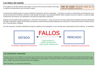 Los f a l l os d el es t a d o
En la prá ctica no es f á cil resolver estos f allos, y el mero h ech o de que el estado interveng a
no sig nif ica necesariamente que la situación mejore.
L a intervención estatal requiere una g ran cantidad de inspectores, técnicos, asesores…q ue reducen el consumo y el bienestar social al desviar recur-
sos de la producción de bienes y servicios a este aparato burocrá tico. L as empresas también deben emplear recursos en aplicar y cumplir las reg la-
mentaciones que tampoco son destinados a la producción g enerando inef iciencia.
El f érreo control estatal tampoco g arantiza un control del “ cómo producir” , como se pudo ver en el aire contaminado de B eijing durante las olimpiadas
del 2 0 0 8 , el desastre nuclear de Ch ernóbil o las g raves contaminaciones f luviales padecidas por el Danubio a consecuencia de los vertidos de H un-
g ría, Ch ecoslovaquia y B ulg aria.
En otras ocasiones, la política redistributiva tampoco satisf ace a los ciudadanos, ya que much as veces está g uiada por f ines políticos, no caritativos.
FACTORES RETRIBUCIÓN
Tierra Renta
Trabajo Salario
Capital Interés
Empresario Beneficio
Fallo del estado: intervención estatal que no
mejora los resultados económicos.
Los automóviles comunistas
Cuando cayó el muro de B erlín se descubrió para asombro de los economistas occidentales que alg unas empresas de la A lemania del Este, esta-
ban destruyendo valor, porque su proceso de f abricación era tan inef icaz y el producto f inal tan malo, que las f á bricas estaban produciendo coch es
que… ¡ valían má s que las materias primas que utilizaban!
A lan Greenspan, L a era de las turbulencias.
FALLOS
MERCADOESTADO
¿Qué producir?
¿Cómo producirlo?
¿Para quién producirlo?
El estado organiza la economía Los precios organizan la economía
 