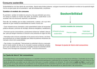 FACTORES RETRIBUCIÓN
Tierra Renta
Trabajo Salario
Capital Interés
Empresario Beneficio
Cambiar el modelo de consumo
Es prioritario cambiar el modelo de consumo y h ay que entender que consu-
mir menos no implica un mundo má s pobre, al contrario, puede llevar a una
sociedad má s rica emocional, espiritual y socialmente.
Para ello, las medidas que se está n comenzando a aplicar y de cuyo éxi to
depende en g ran medida la sostenibilidad de nuestro mundo son:
- Crear inf raestructuras orientadas a esta sostenibilidad ( redes de transportes
públicos ef icaces y servicios de reciclaje, ef iciencia energ ética y reutilización) .
- Promover que los consumidores y productores reciban las “ señ ales” adecua-
das para que teng an incentivos a consumir unos productos en lug ar de otros.
- I nternalizar este consumo sostenible en los precios de los bienes y los f acto-
res productivos es un medio ineludible para utilizar el poderoso mecanismo de
mercado a f avor de la sostenibilidad.
- F ijar límites a la publicidad. Teóricamente la publicidad inf orma y persuade,
pero la f uerte presión de ésta se h a vinculado a g raves problemas actuales,
por lo que se señ ala como una de las principales causas de obesidad inf antil.
Países como N orueg a h an empezado a emitir “ anuncios anticonsumo” .
Cons u m o s os t eni b l e
La “jaula de hierro” del consumismo
El resultado f inal es una sociedad atrapada en un creciente consumo por f uerzas que escapan al control de los individuos. Cautivados por los oríg e-
nes evolutivos de la h umanidad, bombardeados por los anuncios persuasivos y seducidos por la novedad, los consumidores son como niñ os en una
tienda de g olosinas, que saben que es malo comer dulce pero no pueden resistirse a la tentación. En este sistema nadie es libre. L a g ente está
atrapada por sus propios deseos y las empresas se ven empujadas por la necesidad de g enerar valor para sus accionistas maxi mizando sus g anan-
cias. L a naturaleza y las estructuras sociales se combinan para encarcelar a las personas en la “ jaula de h ierro” del consumismo.
Sostenibilidad es vivir bien dentro de unos límites, f ijando estos límites podemos conjug ar el aumento de la población mundial con la aspiración leg íti-
ma de una g ran parte de la h umanidad a salir del subdesarrollo y la pobreza.
Sostenibilidad
Cambio modelo de consumo
Romper la jaula de hierro del consumimo
Infraestructuras
sostenibles
Precios reales
Publicidad
anticonsumista
 