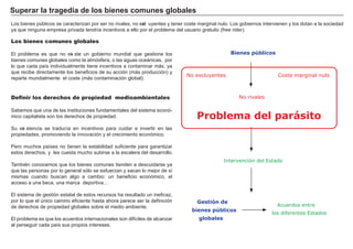 FACTORES RETRIBUCIÓN
Tierra Renta
Trabajo Salario
Capital Interés
Empresario Beneficio
Los bienes comunes globales
El problema es que no exi ste un g obierno mundial que g estione los
bienes comunes g lobales como la atmósf era, o las ag uas oceá nicas, por
lo que cada país individualmente tiene incentivos a contaminar má s, ya
que recibe directamente los benef icios de su acción ( má s producción) y
reparte mundialmente el coste ( má s contaminación g lobal) .
Definir los derechos de propiedad medioambientales
Sabemos que una de las instituciones f undamentales del sistema econó-
mico capitalista son los derech os de propiedad.
Su exi stencia se traducía en incentivos para cuidar e invertir en las
propiedades, promoviendo la innovación y el crecimiento económico.
Pero much os países no tienen la estabilidad suf iciente para g arantizar
estos derech os, y les cuesta much o subirse a la escalera del desarrollo.
También conocemos que los bienes comunes tienden a descuidarse ya
que las personas por lo g eneral sólo se esf uerzan y sacan lo mejor de sí
mismas cuando buscan alg o a cambio: un benef icio económico, el
acceso a una beca, una marca deportiva….
El sistema de g estión estatal de estos recursos h a resultado un inef icaz,
por lo que el único camino ef iciente h asta ah ora parece ser la def inición
de derech os de propiedad g lobales sobre el medio ambiente.
El problema es que los acuerdos internacionales son dif íciles de alcanzar
al perseg uir cada país sus propios intereses.
S u p era r l a t ra g ed i a d e l os b i enes c om u nes g l ob a l es
L os bienes públicos se caracterizan por ser no rivales, no excl uyentes y tener coste marg inal nulo. L os g obiernos intervienen y los dotan a la sociedad
ya que ning una empresa privada tendría incentivos a ello por el problema del usuario g ratuito ( f ree rider) .
Intervención del Estado
Bienes públicos
Problema del parásito
No rivales
No excluyentes Coste marginal nulo
Gestión de
bienes públicos
globales
Acuerdos entre
los diferentes Estados
 
