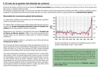 .
.
Necesidad de consciencia global del problema
L a repercusión mediá tica del problema h a ido aumentando paulatina-
mente en los últimos veinte añ os.
En 1 9 8 8 la O N U y la O rg anización M eteorológ ica M undial promueven la
creación del Grupo Intergubernamental sobre el Cambio Cli-
mático ( I PCC) para analizar y dif undir el problema.
B asá ndose en sus inf ormes y conclusiones tiene lug ar la Cumbre de
la Tierra en Rio de Janeiro ( 1 9 9 2 ) , en la que se aprueba la Con-
vención M arco de las N aciones Unidas sobre el Cambio Climá tico
( CM N UCC) .
L os acuerdos de esta cumbre se concretaron con la f irma del f amoso
Protocolo de Kioto ( 1 9 9 7 ) .
En la Cumbre del Clima de N aciones Unidas de septiembre de 2 0 1 4 , se
sig uió avanzando h acia la sostenibilidad, destacando el compromiso de
Ch ina de reducir en un 4 4 % sus emisiones en 2 0 2 0 . El B anco M undial
señ ala que Ch ina utiliza el 2 4 % de toda la energ ía renovable mundial.
Una noticia importante se produjo en noviembre de 2 0 1 4 , cuando Esta-
dos Unidos y Ch ina, la primera potencia del mundo y la que va camino
de reemplazarla, anunciarion durante la cumbre A sia- Pacíf ico un acuer-
do para intentar f renar el cambio climá tico. A mbos países son los
responsables de casi el 4 5 % de las emisiones de CO 2 que está n cam-
biando el clima del planeta. EEUU se comprometía a reducir sus emisio-
nes de g ases de ef ecto invernadero ( GEI ) en un 2 8 % para 2 0 2 5 . Ch ina
dejará de aumentarlas cinco añ os después, en 2 0 3 0 .
5. El ret o d e l a g es t i ó n d el d i ó x i d o d e c a rb ono
Evolución del dióxi do de carbono en la atmósf era ( azul) y la tem-
peratura media g lobal ( rojo) . F uente: UN EP
El dióxi do de carbono ( CO 2 ) es uno de los g ases del efecto invernadero que contribuye a que pueda exi stir vida en L a Tierra. Sin su exi stencia la
tierra sería un auténtico bloque de h ielo.
Sin embarg o su presencia en exce so provoca que aumente este ef ecto ocasionando temperaturas terrestres má s altas y h aciendo pelig rar la vida en
el planeta. L a actividad del h ombre h a provocado este exce so y como consecuencia suf rimos un g rave problema de calentamiento global.
“ I mag inen que está n conduciendo su coch e y que cada poco má s
de tres ki lómetros tiran un ki lo de basura por la ventanilla y que
todos los conductores h acen lo mismo. . . Pues bien, esto es exa c-
tamente lo que estamos h aciendo, solo que no se ve. L o que esta-
mos tirando es un ki lo de CO 2 ; esto es en promedio lo que va a la
atmósf era con cada tres ki lómetros que recorremos. ”
N ate L ew is, citado por Th omas F riedman en Caliente , plana y
abarrotada ( 2 0 0 9 )
 