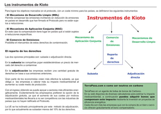 - El Mecanismo de Desarrollo Limpio (MDL)
P ermite compensar las emisiones invirtiendo en reducción de emisiones
en paí ses en desarrollo que han firmado el P rotocolo pero no están suje-
tos a reducciones.
- El Mecanismo de Aplicación Conjunta (MAC)
En este caso la compensación tiene lugar en paí ses que sí están sujetos
a reducciones especí ficas.
- El Comercio de Emisiones
P osibilita el intercambio de estos derechos de contaminación.
El reparto de los derechos
Las dos opciones principales son: subasta o adjudicación directa.
En la subasta las compañ í as pujan establecié ndose un precio de mer-
cado del derecho a contaminar.
En la adjudicación las empresas reciben una cantidad gratuita de
derechos en base a sus emisiones anteriores.
G ran parte de los economistas creen más efectiva la subasta, ya que
obliga a las empresas a valorar más su impacto medioambiental al
aumentar su coste medio de producción.
Con el ingreso obtenido se puede apoyar a sectores más eficientes ener-
gé ticamente. Evidentemente los empresarios prefieren la opción de la
adjudicación gratuita, ya que el aumento de sus costes por motivos
medioambientales les llevarí a a no ser competitivos con las industrias de
paí ses que no hayan ratificado el P rotocolo.
La U E se ha inclinado principalmente por este mé todo de adjudicación,
por lo que actualmente se subastan menos del 1 0 % de los derechos.
FACTORES RETRIBUCIÓN
Tierra Renta
Trabajo Salario
Capital Interés
Empresario Beneficio
L os i nst r ument os d e K i ot o
TerraPass.com o como ser neutros en carbono
T erraP ass en un agente de bolsa de bonos de Carbono.
En su w eb dispones de diversas calculadoras para estimar tu impacto
medioambiental, a continuación puedes adquirir bonos que
compensen este impacto mediante la inversión en proyectos de
eficiencia energé tica.
Cada dí a son más las empresas que con la compra de un bien o servi-
cio ofrecen gratuitamente el bono compensatorio.
P ara lograr los objetivos marcados en el protocolo, con un coste mí nimo para los paí ses, se definieron los siguientes instrumentos:
Reparto
de
derechos
Instrumentos de Kioto
Comercio
de
Emisiones
Mecanismos de
Desarrollo Limpio
Mecanismo de
Aplicación Conjunta
Subasta Adjudicación
directa
 