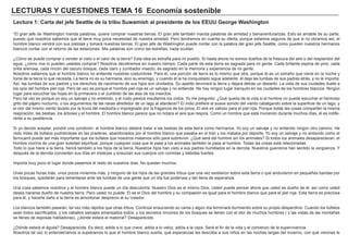 LECTURAS Y CUESTIONES TEMA 16 Economía sostenible
Lectura 1: Carta del jefe Seattle de la tribu Suwamish al presidente de los EEUU George Washington
“El gran jefe de Washington manda palabras, quiere comprar nuestras tierras. El gran jefe también manda palabras de amistad y bienaventuranzas. Esto es amable de su parte,
puesto que nosotros sabemos que él tiene muy poca necesidad de nuestra amistad. Pero tendremos en cuenta su oferta, porque estamos seguros de que si no obramos así, el
hombre blanco vendrá con sus pistolas y tomará nuestras tierras. El gran jefe de Washington puede contar con la palabra del gran jefe Seattle, como pueden nuestros hermanos
blancos contar con el retorno de las estaciones. Mis palabras son como las estrellas, nada ocultan.
¿Cómo se puede comprar o vender el cielo o el calor de la tierra? Esta idea es extraña para mi pueblo. Si hasta ahora no somos dueños de la frescura del aire o del resplandor del
agua, ¿cómo nos lo pueden ustedes comprar? Nosotros decidiremos en nuestro tiempo. Cada parte de esta tierra es sagrada para mi gente. Cada brillante espina de pino, cada
orilla arenosa, cada rincón del oscuro bosque, cada claro y zumbador insecto, es sagrado en la memoria y experiencia de mi gente.
Nosotros sabemos que el hombre blanco no entiende nuestras costumbres. Para él, una porción de tierra es lo mismo que otra, porque él es un extraño que viene en la noche y
toma de la tierra lo que necesita. La tierra no es su hermana, sino su enemigo, y cuando él la ha conquistado sigue adelante. él deja las tumbas de sus padres atrás, y no le importa.
Así, las tumbas de sus padres y los derechos de nacimiento de sus hijos son olvidados. Su apetito devorará la tierra y dejará detrás un desierto. La vista de sus ciudades duele a
los ojos del hombre piel roja. Pero tal vez es porque el hombre piel roja es un salvaje y no entiende. No hay ningún lugar tranquilo en las ciudades de los hombres blancos. Ningún
lugar para escuchar las hojas en la primavera o el zumbido de las alas de los insectos.
Pero tal vez es porque yo soy un salvaje y no entiendo, y el ruido parece insultarme los oídos. Yo me pregunto: ¿Qué queda de la vida si el hombre no puede escuchar el hermoso
grito del pájaro nocturno, o los argumentos de las ranas alrededor de un lago al atardecer? El indio prefiere el suave sonido del viento cabalgando sobre la superficie de un lago, y
el olor del mismo viento lavado por la lluvia del mediodía o impregnado por la fragancia de los pinos. El aire es valioso para el piel roja. Porque todas las cosas comparten la misma
respiración, las bestias, los árboles y el hombre. El hombre blanco parece que no notara el aire que respira. Como un hombre que está muriendo durante muchos días, él es indife-
rente a su pestilencia.
Si yo decido aceptar, pondré una condición: el hombre blanco deberá tratar a las bestias de esta tierra como hermanos. Yo soy un salvaje y no entiendo ningún otro camino. He
visto miles de búfalos pudriéndose en las praderas, abandonados por el hombre blanco que pasaba en el tren y los mataba por deporte. Yo soy un salvaje y no entiendo como el
ferrocarril puede ser más importante que los búfalos que nosotros matamos sólo para sobrevivir. ¿Qué será del hombre sin los animales? Si todos los animales desaparecieran, el
hombre moriría de una gran soledad espiritual, porque cualquier cosa que le pase a los animales también le pasa al hombre. Todas las cosas está relacionadas.
Todo lo que hiere a la tierra, herirá también a los hijos de la tierra. Nuestros hijos han visto a sus padres humillados en la derrota. Nuestros guerreros han sentido la vergüenza. Y
después de la derrota convierten sus días en tristezas y ensucian sus cuerpos con comidas y bebidas fuertes.
Importa muy poco el lugar donde pasemos el resto de nuestros días. No quedan muchos.
Unas pocas horas más, unos pocos inviernos más, y ninguno de los hijos de las grandes tribus que una vez existieron sobre esta tierra o que anduvieron en pequeñas bandas por
los bosques, quedarán para lamentarse ante las tumbas de una gente que un día fue poderosa y tan llena de esperanza.
Una cosa sabemos nosotros y el hombre blanco puede un día descubrirla: Nuestro Dios es el mismo Dios. Usted puede pensar ahora que usted es dueño de él, así como usted
desea hacerse dueño de nuestra tierra. Pero usted no puede. El es el Dios del hombre y su compasión es igual para el hombre blanco que para el piel roja. Esta tierra es preciosa
para él, y hacerle daño a la tierra es amontonar desprecio al su creador.
Los blancos también pasarán, tal vez más rápidos que otras tribus. Continúe ensuciando su cama y algún día terminará durmiendo sobre su propio desperdicio. Cuando los búfalos
sean todos sacrificados, y los caballos salvajes amansados todos, y los secretos rincones de los bosques se llenen con el olor de muchos hombres ( y las vistas de las montañas
se llenes de esposas habladoras), ¿dónde estará el matorral? Desaparecido.
¿Dónde estará el águila? Desaparecida. Es decir, adiós a lo que crece, adiós a lo veloz, adiós a la caza. Será el fin de la vida y el comienzo de la supervivencia.
Nosotros tal vez lo entenderíamos si supiéramos lo que el hombre blanco sueña, qué esperanzas les describe a sus niños en las noches largas del invierno, con qué visiones le
 