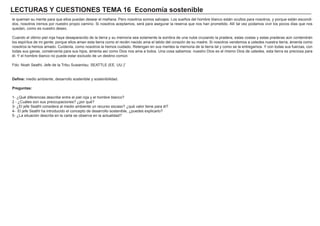 LECTURAS Y CUESTIONES TEMA 16 Economía sostenible
le queman su mente para que ellos puedan desear el mañana. Pero nosotros somos salvajes. Los sueños del hombre blanco están ocultos para nosotros, y porque están escondi-
dos, nosotros iremos por nuestro propio camino. Si nosotros aceptamos, será para asegurar la reserva que nos han prometido. Allí tal vez podamos vivir los pocos días que nos
quedan, como es nuestro deseo.
Cuando el último piel roja haya desaparecido de la tierra y su memoria sea solamente la sombra de una nube cruzando la pradera, estas costas y estas praderas aún contendrán
los espíritus de mi gente; porque ellos aman esta tierra como el recién nacido ama el latido del corazón de su madre. Si nosotros vendemos a ustedes nuestra tierra, ámenla como
nosotros la hemos amado. Cuídenla, como nosotros la hemos cuidado. Retengan en sus mentes la memoria de la tierra tal y como se la entregamos. Y con todas sus fuerzas, con
todas sus ganas, consérvenla para sus hijos, ámenla así como Dios nos ama a todos. Una cosa sabemos: nuestro Dios es el mismo Dios de ustedes, esta tierra es preciosa para
él. Y el hombre blanco no puede estar excluido de un destino común.
Fdo: Noah Seathl, Jefe de la Tribu Suwamisu. SEATTLE (EE. UU.)”
Define: medio ambiente, desarrollo sostenible y sostenibilidad.
Preguntas:
1- ¿Qué diferencias describe entre el piel roja y el hombre blanco?
2 - ¿Cuáles son sus preocupaciones? ¿por qué?
3- ¿El jefe Seathl considera al medio ambiente un recurso escaso? ¿qué valor tiene para él?
4- El jefe Seathl ha introducido el concepto de desarrollo sostenible, ¿puedes explicarlo?
5- ¿La situación descrita en la carta se observa en la actualidad?
 