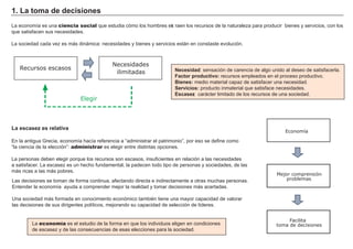 L a economía es una ciencia social que estudia cómo los h ombres ext raen los recursos de la naturaleza para producir bienes y servicios, con los
que satisf acen sus necesidades.
L a sociedad cada vez es má s diná mica: necesidades y bienes y servicios está n en constaste evolución.
Nec es i d a d : sensación de carencia de alg o unido al deseo de satisf acerla.
F a c t or p rod u c t i vo: recursos empleados en el proceso productivo.
Bi enes : medio material capaz de satisf acer una necesidad.
S ervi c i os : producto inmaterial que satisf ace necesidades.
Es c a s ez: cará cter limitado de los recursos de una sociedad.
1. La t om a d e d ec i s i ones
Recursos escasos
Elegir
Necesidades
ilimitadas
La es c a s ez es rel a t i va
En la antig ua Grecia, economía h acía ref erencia a “ administrar el patrimonio” , por eso se def ine como
“ la ciencia de la elección” : administrar es eleg ir entre distintas opciones.
L a personas deben eleg ir porque los recursos son escasos, insuf icientes en relación a las necesidades
a satisf acer. L a escasez es un h ech o f undamental, la padecen todo tipo de personas y sociedades, de las
má s ricas a las má s pobres.
L as decisiones se toman de f orma continua, af ectando directa e indirectamente a otras much as personas.
Entender la economía ayuda a comprender mejor la realidad y tomar decisiones má s acertadas.
Una sociedad má s f ormada en conocimiento económico también tiene una mayor capacidad de valorar
las decisiones de sus dirig entes políticos, mejorando su capacidad de selección de líderes.
L a economía es el estudio de la f orma en que los individuos elig en en condiciones
de escasez y de las consecuencias de esas elecciones para la sociedad.
Facilita
toma de decisiones
Economía
Mejor comprensión
problemas
 
