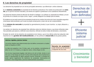 6 . L os d er ech os d e p r op i ed ad
Los derechos de propiedad son uno de los principales elementos que diferencian ambos sistemas.
En el sistema comunista la propiedad de los factores productivos ( “ los medios de producción” ) es esta-
tal, por lo que los recursos naturales y los bienes de capital no pertenecen a los ciudadanos directamente.
Las personas tampoco tienen la elección de decidir si trabajan o no ( ofrecer su capacidad de trabajo) , ya que
se prohí be el no hacerlo con leyes contra “ vagos” y existe obligación de trabajar para el estado.
El problema es que esta ausencia de propiedad privada de los medios de producción hace imposible asignarlos
a las tareas más prioritarias; por lo que su propia conservación y buen uso se ven comprometidos.
En el sistema de mercado la propiedad es generalmente privada, lo que incentiva su mejor utilización y
conservación.
Los paí ses con derechos de propiedad bien definidos sobre los distintos bienes y que tienen eficientes siste-
mas judiciales para ejercer y defender esos derechos, disfrutan de altos niveles de bienestar y crecimiento.
El poder de acción de los derechos de propiedad es tan intenso, que en los ú ltimos añ os han adquirido vital
importancia en la gestión del medioambiente y en las polí ticas de desarrollo de los paí ses pobres.
FACTORES RETRIBUCIÓN
Tierra Renta
Trabajo Salario
Capital Interés
Empresario Beneficio
Derecho de propiedad:
poder directo que da derecho
a disponer de una cosa.
Juicios rápidos, juicios lentos
Los juicios rápidos para determinados tipo de delitos comenzaron a implan-
tarse en Españ a en 2 0 0 3 .
La idea era juzgarlos a los 1 5 dí as, pero, en la práctica, normalmente el
plazo es de 3 o 4 meses y, en algunos casos, incluso llegan al añ o
U na de las maquinarias legales más lenta es la de la I ndia, donde no es
raro que un hijo tenga que acudir muchos añ os despué s de la muerte de su
padre a representarlo en algú n pequeñ o asunto comercial. La lentitud en
poder ejercer legalmente los derechos de propiedad, desincentiva el
comercio, crea inseguridad y provoca estancamiento económico.
Eficiente
sistema
judicial
Derechos de
propiedad
bien definidos
+
=
Crecimiento
y bienestar
 