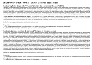 LECTURAS Y CUESTIONES TEMA 2 Sistemas económicos
Lectura 1: ¿Quién dirige esto? Charles Wheelan. “La economía al desnudo” (2008).
Se cuenta un historia de antes de la guerra sobre un oficial soviético que visita una formación americana. Hay un montón de estanterías iluminadas donde se alinean miles de reme-
dios, desde el mal aliento hasta el pie de atleta. “Muy impresionante – dice- ¿Pero, cómo puede estar seguro de que todas las tiendas tienen los mismos productos?”. La anécdota
es interesante porque revela la absoluta falta de conocimiento sobre cómo funciona la economía de mercado. En América no existe una autoridad central que diga a las tiendas qué
productos deben tener, como sucedía en la Unión Soviética. Las tiendas venden los productos que la gente quiere comprar, mientras las empresas fabrican los productos que las
tiendas quieren vender. La economía soviética fracasó en gran parte a causa de que los burócratas del gobierno pretendían dirigirlo todo, desde el número de pastillas de jabón
que tenía que producir una fábrica hasta el número de estudiantes que tenían que estudiar ingeniería electrónica en Moscú. Al final se demostró que era una tarea excesiva.
¿Quién se encarga del sumistro del pan de Londres?. Paul Seabright (2003). Después de la caida de la Unión Sovietica estaba hablando con un oficial ruso que se encargaba
de dirigir la producción de pan en San Petersburgo. "Por favor entienda que estamos dispuestos a implementar el mercado libre"- me decia - "pero necesitamos entender los detalles
fundamentales de como funciona un sistema así. Dígame, por ejemplo, quien se encarga del suministro de pan para la población de Londres?"
Define los conceptos relacionados: planificación y burocracia.
Preguntas:
1- ¿Por qué estaba impresionado el oficial soviético? ¿por qué el autor califica de tarea excesiva la planificación centralizada?
2- ¿Quién está al cargo del pan de Londres? ¿por qué funciona su distribución?
Lectura 2. La mano invisible. G. Mankiw, (Principios de microeconomía).
El éxito de las economías de mercado es enigmático a primera vista. Podría parecer que las decisiones descentralizadas de millones de hogares y empresas que se mueven por
su interés personal conduce al caos. Sin embargo no es así. Las economías de mercado han demostrado tener un éxito notable en la organización de la actividad económica de
una forma que el bienestar económico general. En su libro la riqueza de las naciones, publicado en 1776, el economista Adam Smith hizo la observación más famosa de toda la
economía: los hogares y las empresas interactúan en los mercados como si fueran guiados por una “mano invisible” que los condujera a obtener unos resultados de mercado desea-
bles. Uno de los objetivos de este libro es comprender la magia de esta mano invisible. Cuando el lector estudie economía, verá que los precios son el instrumento con que la mano
invisible dirige la actividad económica. Los precios reflejan tanto el valor que tienen para la sociedad como el coste social de producirlo. Como los hogares y las empresas observan
los precios cuando deciden lo que van a comprar y a vender, tienen en consideración sin darse cuenta los beneficios y los costes sociales de sus actos. Como consecuencia, los
precios llevan a cada uno a obtener unos resultados que en muchos casos maximizan el bienestar de la sociedad en su conjunto. La habilidad de la mano invisible tiene un impor-
tante corolario, cuando un gobierno impide que los precios se ajusten a las condiciones naturales de la oferta y la demanda, impide que la mano invisible coordine a los millones de
hogares y empresas que constituyen la economía. Este corolario explica por qué los impuestos afectan negativamente a la asignación de recursos: los impuestos distorsionan los
precios y, por tanto, las decisiones de los hogares y de las empresas. También explica el daño aún mayor que causan las medidas que controlan directamente los precios, como el
control de los alquileres. Y explica el fracaso del comunismo. En los países comunistas, los precios no se determinaban en el mercado, sino que eran dictados por los planificadores
centrales. Éstos carecían de la información que se refleja en los precios cuando éstos responden libremente a las fuerzas del mercado. Los planificadores centrales fracasaban
porque trataban de dirigir la economía con una mano atada a la espalda: la mano invisible del mercado.
Define los conceptos relacionados: mano invisible, precio y planificación.
Preguntas:
1- Explica qué es la mano invisible. Pon un ejemplo de cómo los precios transmiten información del mercado y otro de cómo los impuestos distorsionan los precios
y la asignación de recursos.
2- ¿Qué quiere decir qué los planificadores tenían una mano atada a la espalda?
 