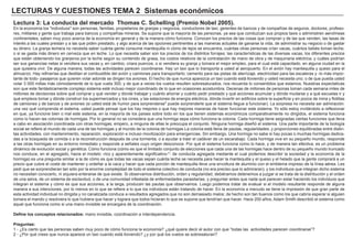 LECTURAS Y CUESTIONES TEMA 2 Sistemas económicos
Lectura 3: La conducta del mercado Thomas C. Schelling (Premio Nobel 2005).
En la economía los "individuos" son personas, familias, propietarios de granjas y negocios, conductores de taxi, gerentes de bancos y de compañías de seguros, doctores, profeso-
res, militares y gente que trabaja para bancos y compañías mineras. Se supone que la mayoría de las personas, ya sea que conduzcan sus propios taxis o administren aerolíneas
continentales, saben muy poco acerca de la economía en general y de la manera cómo funciona. Conocen los precios de las cosas que compran y de las que venden, las tasas de
interés a las cuales prestan y a las que piden prestado, y algo acerca de las opciones pertinentes a las maneras actuales de ganarse la vida, de administrar su negocio o de gastar
su dinero. La granja lechera no necesita saber cuánta gente consume mantequilla ni cómo de lejos se encuentra, cuántas otras personas crían vacas, cuántos bebés toman leche,
o si se gasta más dinero en cerveza que en leche. Lo que necesita saber son los precios de los distintos forrajes; las características de las diversas vacas, los diferentes precios
que están obteniendo los granjeros por la leche según su contenido de grasa, los costos relativos de la contratación de mano de obra y de maquinaria eléctrica, y cuáles podrían
ser sus ganancias netas si vendiera sus vacas y, en cambio, criara puercos, o si vendiera su granja y tomara el mejor empleo, para el cual está capacitado, en alguna ciudad en la
que quisiera vivir. De alguna manera, todas las actividades parecen coordinarse. Hay un taxi que lo transporta a usted al aeropuerto. En el avión hay mantequilla y queso para el
almuerzo. Hay refinerías que destilan el combustible del avión y camiones para transportarlo; cemento para las pistas de aterrizaje, electricidad para las escaleras y -lo más impor-
tante de todo- pasajeros que quieren volar adonde se dirigen los aviones. El hecho de que nunca aparezca un taxi cuando está lloviendo y usted necesita uno; o de que pueda usted
volar 3 000 millas más cómodamente de lo que vuela 300; y de que a veces los vuelos resulten sobresaturados, nos recuerda lo consentidos que estamos. Nuestras expectativas
son que este fantásticamente complejo sistema esté incluso mejor coordinado de lo que en ocasiones acostumbra. Decenas de millones de personas toman cada semana miles de
millones de decisiones sobre qué comprar y qué vender y dónde trabajar y cuánto ahorrar y cuánto pedir prestado y qué acciones acumular y dónde mudarse y a qué escuelas ir y
qué empleos tomar y dónde construir los supermercados y los cines, y las estaciones de energía eléctrica, dónde invertir en edificios sobre la superficie y en pozos de mina y flotillas
de camiones y de barcos y de aviones (si usted está de humor para sorprenderse" puede sorprenderle que el sistema llegue a funcionar). La sorpresa no necesita ser admiración:
una vez qué comprenda el sistema, usted puede pensar que los hay mejores o que hay mejores maneras de hacer funcionar este sistema. Yo sólo estoy invitándolo a reflexionar
en que, ya funcione bien o mal este sistema, en la mayoría de los países sobre todo en los que tienen sistemas económicos comparativamente no dirigidos, el sistema funciona
como lo hacen las colonias de hormigas. Por lo general no se considera que una hormiga sepa cómo funciona la colonia. Cada hormiga tiene asignadas ciertas funciones que lleva
a cabo en asociación coordinada con otras hormigas; empero, a ninguna de ellas le preocupa el conjunto. Ninguna hormiga diseñó el sistema. Una parte importante de la biología
social se refiere al mundo de cada una de las hormigas y al mundo de la colonia de hormigas.La colonia está llena de pautas, regularidades, y proporciones equilibradas entre distin-
tas actividades, con mantenimiento, reparación, exploración e incluso movilización para emergencias. Sin embargo, Una hormiga no sabe si hay pocas o muchas hormigas dedica-
das a la búsqueda de comida o a la reconstrucción después de una tormenta, o a ayudar a traer el cadáver de un escarabajo. Cada hormiga vive en su pequeño mundo, responde
a las otras hormigas en su entorno inmediato y responde a señales cuyo origen desconoce. Por qué el sistema funciona como lo hace, y de manera tan efectiva, es un problema
dinámico de evolución social y genética. Cómo funciona (cómo es que el limitado conjunto de elecciones que cada una de las hormigas hace dentro de su pequeño mundo truncado
nos conduce, en el agregado, hacia el modelo -rico y aparentemente significativo-"- de conducta agregada mediante el cual podemos describir la sociedad y la economía de la
hormiga) es una pregunta similar a la de cómo es que todas las vacas sepan cuánta leche se necesita para hacer la mantequilla y el queso y el helado que la gente comprará a un
precio que cubre el coste de mantener y ordeñar a la vaca y hacer que cada porción de mantequilla lleve una envoltura de aluminio con el emblema impreso de la línea aérea. Les
pedí que se sorprendieran tan sólo por la enorme complejidad de todo el sistema colectivo de conducta (no era preciso que lo admiraran); y los individuos que integran dicho sistema
no necesitan conocerlo, ni siquiera enterarse de que existe. Si observamos distribución, orden y regularidad, debiéramos detenemos a juzgar si se trata de la distribución y el orden
de una selva, de un sistema de esclavitud, o de una comunidad infestada de enfermedades parasitarias, y preguntar antes que nada qué parecen estar haciendo los individuos que
integran el sistema y cómo es que sus acciones, a la larga, producen las pautas que observamos. Luego podemos tratar de evaluar si el modelo resultante responde de alguna
manera a sus intenciones, por lo menos en lo que se refiere a lo que los individuos están tratando de hacer. En la economía a menudo se tiene la impresión de que gran parte de
esta actividad individual no dirigida y no canalizada conduce a resultados agregados que no son demasiado malos; de hecho son tan buenos como los que cabría esperar si alguien
tomara el mando y resolviera lo que hubiera que hacer y lograra que todos hicieran lo que se supone que tendrían que hacer. Hace 200 años, Adam Smith describió el sistema como
aquel que funciona como si una mano invisible se encargara de la coordinación.
Define los conceptos relacionados: mano invisible, coordinación e interdependencia.
Preguntas:
1 - ¿Es cierto que las personas saben muy poco de cómo funciona la economía? ¿qué quiere decir el autor con que “todas las actividades parecen coordinarse”?
2 - ¿Por qué crees que nunca aparece un taxi cuando está lloviendo? ¿y por qué los vuelos se sobresaturan?
 