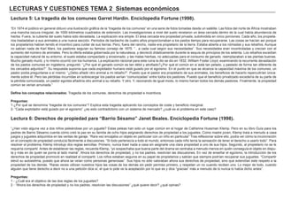 LECTURAS Y CUESTIONES TEMA 2 Sistemas económicos
Lectura 5: La tragedia de los comunes Garret Hardin. Enciclopedia Fortune (1998).
“En 1974 el público en general obtuvo una ilustración gráfica de la “tragedia de los comunes” en una serie de fotos tomadas desde un satélite. Las fotos del norte de África mostraban
una mancha oscura irregular, de 1000 kilómetros cuadrados de extensión. Las investigaciones a nivel del suelo revelaron un área cercada dentro de la cual había abundancia de
hierba. Fuera, la cubierta del suelo había sido devastada. La explicación era simple. El área cercada era propiedad privada, subdividida en cinco porciones. Cada año, los propieta-
rios trasladaban a sus animales a una nueva sección. Períodos de barbecho de cuatro años proporcionaban a los pastos tiempo para recuperarse. Las cosas se hacían así porque
los propietarios habían tenido el incentivo para cuidar de sus tierras. Pero, fuera del rancho, nadie era propietario de la tierra. Estaba abierta a los nómadas y sus rebaños. Aunque
no sabían nada de Karl Marx, los pastores seguían su famoso consejo de 1875: “…a cada cual según sus necesidades”. Sus necesidades eran incontroladas y crecían con el
aumento del número de animales. Pero la oferta estaba gobernada por la naturaleza, y decreció drásticamente durante la sequía de principios de los setenta. Los rebaños excedían
la capacidad natural de su entorno, el suelo estaba compactado y erosionado, y las malas hierbas, no adecuadas para el consumo de ganado, reemplazaban a las plantas buenas.
Mucho ganado murió, y lo mismo ocurrió con los humanos. La explicación racional para esta ruina la dio se dio en 1832. William Foster Lloyd, examinando la recurrente devastación
de los pastos comunes en Inglaterra, preguntó: “¿Por qué el ganado común es tan débil y atrofiado?¿Por qué el común en sí está tan pelado, y pastado de forma tan diferente de
los cercados adjuntos?”. Su respuesta suponía que cada explotador humano está guiado por el egoísmo. En el punto en que se alcanza la capacidad máxima de los comunes, un
pastor podía preguntarse a sí mismo: “¿Debo añadir otro animal a mi rebaño?”. Puesto que el pastor era propietario de sus animales, los beneficios de hacerlo repercutirían única-
mente sobre él. Pero las pérdidas incurridas en sobrecargar los pastos serían “comunizadas” entre todos los pastores. Puesto que el beneficio privatizado excedería de su parte de
la pérdida comunizada, un pastor egoísta añadiría otro animal a su rebaño. Y otro. Y, razonando de igual modo, lo mismo harían todos los demás pastores. Finalmente, la propiedad
común se verían arruinada.”
Define los conceptos relacionados: Tragedia de los comunes, derechos de propiedad e incentivos.
Preguntas:
1-¿Por qué se denomina “tragedia de los comunes”? Explica esta tragedia aplicando los conceptos de coste y beneficio marginal.
2- “Cada explotador está guiado por el egoísmo” ¿es esto contradictorio con un sistema de mercado? ¿cuál es el problema en este caso?
Lectura 6: Derechos de propiedad para “Barrio Sésamo” Janet Beales. Enciclopedia Fortune (1998).
“¿Han visto alguna vez a dos niños peleándose por un juguete? Estas peleas han sido un lugar común en el hogar de Catherine Hussman Klemp. Pero en su libro Guía para los
padres de Barrio Sésamo cuenta cómo creó la paz en su familia de ocho hijos asignando derechos de propiedad a los juguetes. Como madre joven, Klemp traía a menudo a casa
juegos y juguetes adquiridos en las ventas de garaje. “Rara vez encajaba un objeto en particular con un niño en particular” Tras reflexionar sobre ello, podía ver cómo la inconcreción
en el concepto de propiedad conducía fácilmente a discusiones. “Si todo pertenecía a todo el mundo, entonces cada niño tenía la sensación de tener el derecho a usarlo todo”. Para
resolver el problema, Klemp introdujo dos reglas sencillas: Primero, nunca traer nada a casa sin asignarle una clara propiedad a uno de sus hijos. Segundo, al propietario no se le
requería compartir. Antes de establecer las reglas, recuerda Klemp, “yo sospechaba que buena parte del drama se centraba a menudo menos en quién conseguía el objeto en dispu-
ta y más en de quién se ponía al lado mamá”. Ahora los derechos de propiedad, y no los padres, resolvían las discusiones. En vez de enseñar el egoísmo, la introducción de los
derechos de propiedad promovió en realidad el compartir. Los niños estaban seguros en su papel de propietarios y sabían que siempre podrían recuperar sus juguetes. “Compartir
elevó su autoestima, puesto que ahora se veían como personas generosas”. Sus hijos no sólo valoraban ahora sus derechos de propiedad, sino que extendían este respeto a la
propiedad de los demás. “Raras veces utilizan nuestros hijos las cosas de los demás sin pedir permiso primero, y respetan un no cuando reciben uno. Lo mejor de todo, cuando
alguien que tiene derecho a decir no a una petición dice sí, el que lo pide ve la aceptación por lo que es y dice “gracias” más a menudo de lo nunca lo había dicho antes”.
Preguntas:
1 - ¿Cuál era el objetivo de las dos reglas de los juguetes?
2 - “Ahora los derechos de propiedad y no los padres, resolvían las discusiones” ¿qué quiere decir? ¿qué opinas?
 