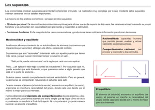 Los s u p u es t os
L os economistas emplean supuestos para intentar comprender el mundo. L a realidad es muy compleja, por lo que mediante estos supuestos
intentan centrarse en los detalles importantes.
L a mayoría de los aná lisis económicos se basan en dos supuestos:
- El i nt eré s p ers ona l . Exi sten suf icientes evidencias empíricas para af irmar que en la mayoría de los casos, las personas actúan buscando su propio
benef icio y se comportan con racionalidad ( son previsoras y responden a estímulos) .
- D ec i s i ones f u nd a d a s . En la mayoría de los casos consumidores y productores tienen suf iciente inf ormación para tomar decisiones.
Racionalidad y equilibrio
A nalizamos el comportamiento de un autobús lleno de alumnos ( suponemos que
impacientes por aprender) , al lleg ar a la última parada del instituto.
Suponemos que son “ racionales” : intentará n salir por aquella puerta que tienen
má s cerca, ya que buscan minimizar tiempo y esf uerzo en salir.
“Salir por la puerta más cercana” es la regla que cada uno va a aplicar.
Pero…. ¿se aplicará esta reg la a todas las situaciones?. Por supuesto que no,
puede suceder que esté lloviendo, o que queramos evitar a alg ún pesado que
está en la parte de adelante. . .
En estos casos, nuestro comportamiento racional sería distinto. Pero en g eneral,
las personas se comportará n reduciendo el esf uerzo para salir.
De esta manera el sistema ( el autobús escolar) encuentra un equilibrio ( se vacía) ,
al ponerse en march a la racionalidad del g rupo, donde cada uno decide por sí
mismo lo mejor para sus intereses.
H emos obtenido una hipótesis de comportamiento de este sistema y, des-
pués verif icarla, podríamos obtener una teoría simple que exp lique cómo se vacía
normalmente un autobús al f inal del trayecto. A l comportarse el g rupo de manera
racional, se alcanza el equilibrio.
Racionalidad: capacidad h umana
que permite pensar, evaluar y actuar
valorando las consecuencias.
Comportamiento racional: ser
previsor y responder a los estímulos.
El equilibrio
El sistema ( el autobús) encuentra un equilibrio ( se
vacía) , al ponerse en march a la racionalidad del
g rupo, donde cada uno decide por sí mismo lo mejor
para sus intereses.
 