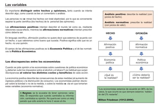 La s va ri a b l es
Es importante distinguir entre hechos y opiniones, tanto cuando se intenta
describir alg o, como cuando se lee un comentario o aná lisis.
L as personas no exa minan los h ech os con total objetividad, por lo que es conveniente
separar la parte científ ica ( los h ech os) de la personal ( las opiniones) .
L as afirmaciones positivas intentan describir el mundo tal como es, mediante
relaciones causa- ef ecto, mientras las afirmaciones normativas intentan prescribir
cómo debería ser.
En leng uaje científ ico, af irmación positiva no quiere decir que estemos de acuerdo con
un h ech o, o que valoremos como bueno que suceda. Positiva sig nif ica sólo que es un
h ech o, no una opinión.
El campo de las af irmaciones positivas es la Economía Política y el de las normati-
vas la Política Económica.
Análisis positivo: describe la realidad ( con
juicios de h ech o) .
Análisis normativo: prescribe la realidad
( con juicios de valor) .
FACTORES RETRIBUCIÓN
Tierra Renta
Trabajo Salario
Capital Interés
Empresario Beneficio
Las discrepancias entre los economistas
Cuando se pide opinión a los economistas sobre cuestiones de política económica
( ¿deberían subir los impuestos sobre el alcoh ol y el tabaco?) es h abitual que surjan
discrepancias al valorar los distintos costes y beneficios de cada acción.
L a economía positiva describe las consecuencias de estas medidas ( el aumento de
ing resos públicos o la disminución de consumo) . L os economistas podrían discre-
par sobre la bondad o no de la medida, o sobre la medida exa cta en que tomarían
estas variables ( economía normativa) .
“ L os economistas estamos de acuerdo en 9 8 % de los
casos, lo que ocurre es que siempre estamos h ablan-
do del 2 % restante” .
Milton Friedman (1912-2006).
HECHO
Afirmación
positiva
Economía
política
¿Qué es
la realidad?
OPINIÓN
Afirmación
normativa
Política
económica
¿Cómo debería
ser la realidad?
A Keynes se le acusaba de tener opiniones varia-
bles. É l respondía que cuando cambiaba su inf orma-
ción, cambiaba su opinión. N o quería ser como un reloj
parado que sólo acierta la h ora 2 veces al día.
 