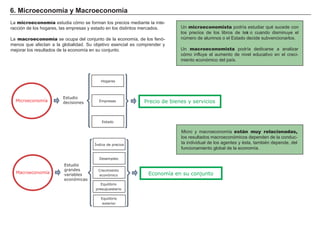 6 . Mi c roec onom í a y Ma c roec onom í a
L a microeconomía estudia cómo se f orman los precios mediante la inte-
racción de los h og ares, las empresas y estado en los distintos mercados.
L a macroeconomía se ocupa del conjunto de la economía, de los f enó-
menos que af ectan a la g lobalidad. Su objetivo esencial es comprender y
mejorar los resultados de la economía en su conjunto.
Un microeconomista podría estudiar qué sucede con
los precios de los libros de text o cuando disminuye el
número de alumnos o el Estado decide subvencionarlos.
Un macroeconomista podría dedicarse a analizar
cómo inf luye el aumento de nivel educativo en el creci-
miento económico del país.
M icro y macroeconomía están muy relacionadas,
los resultados macroeconómicos dependen de la conduc-
ta individual de los ag entes y ésta, también depende, del
f uncionamiento g lobal de la economía.
Hogares
Empresas
Estado
Precio de bienes y servicios
Macroeconomía
Estudio
decisiones
Desempleo
Crecimiento
económico
Equilibrio
presupuestario
Economía en su conjunto
Microeconomía
Estudio
grandes
variables
económicas
Índice de precios
Equilibrio
exterior
 