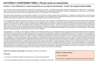 LECTU RAS Y CU ES TIONES TEMA 3 P ens a r c om o u n ec onom i s t a
Lec t u ra 1: J oa n Rob i ns on: ”L a t eorí a ec onó m i c a es u na c a j a d e h erra m i ent a s ”. F u ent e: D e l a Ig l es i a V i l l a s ol ( 2008 ) .
Pero volviendo a la caja de h erramientas de Jo an Robinson, en el orig inal “ a box of tricks” , que también podría h aberse traducido directamente como “ caja de trucos” o “ caja de h abi-
lidades” , trucos porque nos permiten exp licar el comportamiento de los ag entes a partir de supuestos simplif icadores y restrictivos, o h abilidades por cuanto que su uso f acilita abor-
dar el aprendizaje de las relaciones entre las variables económicas en un modelo bá sico de comportamiento.
O bviamente, estas h erramientas, como instrumentos del aná lisis, no lo son todo en la f ormación integ ral de los economistas, y en especial en los últimos tiempos, de f orma que el
eg resado no solo debe salir de las aulas conociendo el contenido de dich a caja, sino y principalmente cómo utilizarla adecuadamente para resolver problemas y reconocer y abordar
la perspectiva económica cambiante en un mundo cada vez má s g lobalizado, así como el alcance de la misma.
L os dos aspectos esenciales de la caja de Jo an Robinson, much as veces citados, son el supuesto de racionalidad individual, que considera que cada ag ente, siendo consistente
en su comportamiento, puede escog er los medios má s idóneos para conseg uir sus f ines u objetivos, y la interacción entre los ag entes que se produce a través de un sistema de
incentivos, como puede ser el mercado, donde en equilibrio todos los ag entes pierden los incentivos a cambiar sus decisiones. O bviamente estos aspectos está n al marg en de la
ref lexi ón que se aporta, por cuanto axi omá ticamente dan consistencia a la Economía como ciencia. Pues bien, esta caja de h erramientas, en la que se encuentran instrumentos
clá sicos como el ejemplo numérico, la simbolog ía matemá tica, el diag rama, los métodos cuantitativos, sig ue siendo necesaria para el estudio y aprendizaje de los modelos econó-
micos, pero h oy es una caja má s sof isticada, al h aber sido complementada con una nueva y poderosísima h erramienta de uso g eneralizado como es el ordenador, cuyas virtudes
docentes se está n g eneralizando, aunque está n aún sin exp lorar en su totalidad.
H emos pasado de, por ejemplo, la “ llave ing lesa” al “ portá til” en nuestra tarea de entender una a una las distintas piezas del puzzle que representa la Teoría Económica, h asta poder
encajarlas entre sí y dar respuesta a los problemas económicos que la sociedad tiene planteados. A l respecto de dich o plateamiento de la Teoría Económica como la conf ig uración
de un puzzle de diversas piezas que encajan perf ectamente en el estudio de las condiciones que determinan el equilibrio de la Economía, Jo an Robinson, en la introducción del
text o “ Ensayos sobre A ná lisis Económico” , al justif icar el método de aná lisis propuesto señ ala que “ tenemos que empezar por dividir la cuestión en partes, y después discutir cada
una por separado, y volver a unir las piezas lo mejor que podamos” . Si seg uimos buscando en la caja de h erramientas, h oy en día, y dado el uso g eneralizado de los ordenadores
y la disponibilidad de un potente sof tw are de prog ramación matemá tica que f avorece la modelización analítica, se encuentra “ la simulación” , que cada vez se utiliza má s tanto para
el estudio de la está tica comparativa de los modelos de A ná lisis Económico, como para determinar las previsiones económicas al abordar los problemas económicos y su proyec-
ción f utura. Pues si la simulación es un método de g enerar conocimiento científ ico para abordar un problema relevante y resolverlo, de la misma f orma puede ser una h erramienta
má s del aprendizaje del f uncionamiento de la realidad económica que se estudia a través de los modelos teóricos bá sicos. Como es g eneralmente aceptado en el paradig ma del
A ná lisis Económico que solo comprendemos un h ech o/ f enómeno económico cuando conocemos el modelo teórico que lo reproduce, es decir, cuando la interacción de las h ipótesis
de comportamiento que se establecen y los supuestos que delimitan el á mbito del problema/ modelo, determinan los resultados que se obtienen, la simulación es o puede ser una
h erramienta má s en el proceso de aprendizaje de un mundo cambiante y sumido en un context o de incertidumbre.
D ef i ne l os c onc ep t os rel a c i ona d os : Racionalidad, incentivos y simulación.
P reg u nt a s :
1 - ¿Por qué Jo an Robinson def inió a la Economía con una caja de h erramientas?
2 - Exp lica los aspectos esenciales de la caja de h erramientas y el papel de la simulación.
Enl a c es c om p l em ent a ri os :
- h ttp: / / ow . ly/ EapCN .
Jo an Robinson, probablemente la mejor economista de la h istoria.
 
