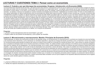 LECTURAS Y CUESTIONES TEMA 3 Pensar como un economista
Lectura 2: Cuándo y por qué discrepan los economistas. Krugman. Introducción a la Economía (2008).
Los economistas tienen fama de discutir entre ellos. ¿De dónde proviene esta creencia?. Una explicación podría ser que los medios de comunicación tienden a exagerar las diferen-
cias reales que existen entre los economistas. Si todos ellos están de acuerdo en un determinado asunto – por ejemplo, todos piensan que es mejor subvencionar los alquileres
que imponer un precio máximo- no es noticia, y por lo general, no se trata dicho asunto. Sin embargo, cuando hay algún tema en le que economistas conocidos toman posiciones
contrarias – por ejemplo, si disminuir los impuestos en u preciso momento es aconsejable para la economía,- rápidamente se convierte en noticia. Por tanto, es más probable escu-
char noticias relacionadas con falta de entendimiento entre los economistas que noticias sobre casos de acuerdo. También es bueno recordar que, a menudo, la economía está
inevitablemente vinculada a la política. En algunas situaciones, los grupos de poder desean que alguien diga lo que quieren oír con lo que tienen incentivos para buscar y alentar
a aquellos economistas que profesen sus mismos puntos de vista, dando más peso a las opiniones de estos que a las de los demás. Los propios valores y creencias son una de
las razones de que existan discrepancias. Como en cualquier grupo de individuos, los valores de cada individuo pueden ser distintos. A diferencia de un impuesto sobre la renta,
un impuesto indirecto supone una carga superior para las persontas con rentas modestas. Así, un economista que es partidario de una sociedad más igualitaria y justa tenderá a
oponerse a un impuesto directo. Un economista con valores diferentes, probablemente defenderá un incremento de la imposición directa. Una segunda fuente de discrepancias son
los propios modelos económicos. Puesto que los economistas basan sus conclusiones en modelos, que son representaciones simplificadas de la realidad, dos economistas pueden
discrepar legítimamente sobre cuáles son las simplificaciones más apropiadas y, por tanto, llegar a conclusiones diferentes. La mayoría de las discrepancias se resuelven compro-
bando en la realidad cuál de los modelos propuestos se ajusta y predice mejor dicha realidad. Sin embargo, en economía, como en cualquier ciencia, puede pasar mucho tiempo
antes de que la investigación resuelva la discrepancia (varias décadas, en algunos casos). Y puesto que la economía está siempre cambiando, y va dejando obsoletos los viejos
modelos, aparecen siempre nuevos problemas en lso que los economistas discrepan. Ahora bien, compete al responsable de política económica decidir a qué economista creer.
No hay que olvidar que el análisis económico es un método, no un conjunto de conclusiones.
Preguntas:
1- ¿Existen muchas discrepancias entre los economistas? ¿por qué?
2- Explica cuáles son las fuentes de discrepancia y cómo pueden ser resueltas.
Lectura 3: Microeconomía y macroeconomía. Mankiw. Principios de Economía (2010).
Tradicionalmente, el campo de la economia se divide en dos grandes ramas: la microeconomia y la macroeconomia. La primera es el estudio de como las familias
y las empresas toman decisiones y como interactuan en mercados especificos. segunda se encarga del estudio económico como un fenómeno mucho mas amplio.
Un microeconomista puede estudiar los efectos del control en el precio de las rentas en el mercado de vivienda de Nueva York, o bien enfocar su estudio al impacto
de la competencia extranjera dentro de la industria automotriz en Estados Unidos. Su análisis tambien puede centrarse en los efectos que la ensenanza obligatoria
tiene para los ingresos de los trabajadores. Los macroeconomistas, por su parte, pueden dedicarse a estudiar los efectos que para el gobierno federal tiene pedir
prestado, o bien pueden analizar cual ha sido la tasa de desempleo de la economia a traves del tiempo. Otro campo de analisis de la macroeconomia es buscar
politicas econ6micas alternativas que promuevan el mejoramiento nacional de los estandares de vida de la población. La macroeconornia y la microeconornia estan
estrechamente relacionadas entre sl. Debido a que los cambios de la econornia en su conjunto son el resultado de las decisiones de millones de personas, resulta
imposible entender los fenómenos macroeconómicos sin tomar en cuenta las decisiones microeconómicas que estan relacionadas con estos cambios. Por ejemplo,
un encargado de estudiar macroeconomia podria analizar el efecto que un recorte en los impuestos provocaria sobre el ingreso y la producción total de bienes y
servicios. Pero con objeto de analizar este tema, nuestro economista debe considerar como es que la bajada en los impuestos afecta las decisiones de los hogares
acerca de cuanto deciden gastar en bienes y servicios.
Preguntas:
1- ¿Cuál es la diferencia entre micro y macroeconomía? ¿cómo se relacionan?
2- Señala tres aspectos estudiados por la microeconomía y otros tres por la macroeconomía.
 