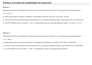 P rá c t i c a : l a f ront era d e p os i b i l i d a d es d e p rod u c c i ó n
Ej erc i c i o 2
Representa la F rontera de Posibilidades de Producción de una economía con dos bienes ( X e Y ) que responde a la sig uiente f órmula:
a ) Y = 3 6 0 0 - x
b) Clasica estos puntos en ef icientes, inef icientes o inalcanzables. A = ( 2 0 , 3 2 0 0 ) , B = ( 4 0 , 2 0 0 0 ) , C= ( 4 0 , 3 0 0 0 ) y D= ( 3 0 , 2 0 0 0 )
c) ¿Cuá l es el coste de oportunidad de pasar del punto A al B ? ¿y el coste de oportunidad unitario? ¿qué relación tiene con la pendiente?
d) L a F PP obedece a h ora a la f órmula y = 1 6 0 0 - x. Represéntala y ex plica a qué puede deberse el cambio.
Ej erc i c i o 1
Representa la F rontera de Posibilidades de Producción de una economía con dos bienes ( X e Y ) que responde a la sig uiente f órmula:
a ) Y = 1 2 0 - 2 x
b) Clasica estos puntos en ef icientes, inef icientes o inalcanzables. A = ( 2 0 , 8 0 ) , B = ( 4 0 , 4 0 ) , C= ( 4 0 , 5 0 ) y D= ( 5 0 , 0 )
c) ¿Cuá l es el coste de oportunidad de pasar del punto A al B ? ¿y el coste de oportunidad unitario? ¿qué relación tiene con la pendiente?
d) Si la F PP obedece a h ora a la f órmula y = 1 4 0 - 2 x. Represéntala y exp lica a qué puede deberse el cambio. ¿Y si f uera y = 1 2 0 - x?
2
2
 