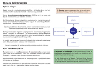 Hi s t ori a d el i nt erc a m b i o
B) Edad Antigua
Eg ipto comercia a través del desierto, del N ilo, y del M editerrá neo. L os f eni-
cios desarrollan estudios de mercado y técnicas de publicidad.
Con el descubrimiento de la escritura ( 3 . 0 0 0 a. de C. ) se anota todo
tipo de transacciones y se redactan contratos.
En M esopotamia, el imperio babilónico revoluciona los intercambios econó-
micos con el establecimiento de una red seg ura de comercio y ef icientes
reg ulaciones y técnicas comerciales.
E gipcios y b ab iló nicos desarrollan la primera economí a monetaria, aunque
serán los romanos los que la perf eccionan con destreza .
Roma y Grecia crean imperios que proporcionan al comercio una g ran esta-
bilidad y f avorece su crecimiento. Con Roma comienza también a estable-
cerse una relación comercial asimétrica entre la metrópolis y las colonias,
que carecen de su poder económico y militar.
A medida que aumenta el comercio, la división del trabajo y la especializa-
ción, el trueque muestra cada vez má s limitaciones:
Surge la necesidad de f acilitar estos intercamb ios mediante el dinero.
C) La Edad Media (S.V-XV)
Europa se sume en una etapa oscura de subsistencia, aunque desta-
ca el papel de musulmanes y judíos que ponen los cimientos del sistema
f inanciero y crediticio, clave para el crecimiento económico.
Es importante el papel de las rutas de pereg rinaje como lug ar de intercambio
( El Camino de Santiag o) .
Ch ina e I ndia desarrollan una g ran actividad comercial. Destaca la ruta de la
seda, de 1 2 . 0 0 0 km s que conecta O riente con O ccidente.
El Estado aparece para g arantizar el cumplimiento
de los contratos y proteg er las redes de comercio.
FACTORES RETRIBUCIÓN
Tierra Renta
Trabajo Salario
Capital Interés
Empresario Beneficio
El Camino de Santiago f ue muy concurrido durante la
Edad M edia, despúes cayó en el olvido y en los últimos tiem-
pos h a recuperado cierto aug e.
H a sido declarado por la Unesco Patrimonio de la H umani-
dad; I tinerario Cultural Europeo por el Consejo de Europa y
h a recibido el título h onoríf ico de Calle mayor de Europa.
Leyes
Dinero
SeguridadInfraestructuras Estado
 