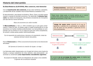 Hi s t ori a d el i nt erc a m b i o
D) Edad Moderna (S.XV-SVIII). Más comercio, más bienestar
Con la reactivación del comercio, de las rutas marítimas y terrestres,
y el desarrollo de las ciudades nace la Edad M oderna ( mediados S X V ) .
El descubrimiento y exp lotación de A mérica, Á f rica, Ch ina y la I ndia inyecta
riqueza e impulsa la actividad económica. Se desarrolla el sistema ban-
cario, los medios de transporte y las primeras concesiones de monopolios
para exp lotar los nuevos territorios:
N ace una economí a con visió n mundial.
El Mercantilismo ( s. X V I y s. X V I I ) considera que un país g ana comer-
ciando a costa de otros. El estado jueg a un papel f undamental en la vida
económica con f uertes medidas proteccionistas. L os mercantilistas no com-
prenden que el comercio no es un jueg o de suma cero entre competidores,
al contrario, ambas partes pueden verse benef iciadas.
C on la imposició n de restricciones y b arreras a la importació n, todas las
naciones terminan siendo más pob res.
Para la Fisiocracia ( s. X V I I I ) , la economía f unciona bien sin la intervención
del estado:
Sin b arreras al comercio la creació n de riqueza es mayo r.
L os f isiócratas está n obsesionados con el papel de la tierra como f uente de
riqueza, y aunque subestiman los otros sectores, esta preocupación por
aumentar su rendimiento crea importantes excedentes agrarios:
Se propicia el desplaza miento de trab aj adores del campo a las ciudades:
el germen de la revolució n industrial.
Proteccionismo: restricción del comercio para
f avorecer a los productos nacionales.
FACTORES RETRIBUCIÓN
Tierra Renta
Trabajo Salario
Capital Interés
Empresario Beneficio
El comercio no es un juego de suma cero, no implica que
uno g ane y otro pierda: todos pueden g anar.
Juego de suma cero: situación en la que la
g anancia o pérdida de un participante se equilibra
con exa ctitud con las pérdidas o g anancias de los
otros participantes.
Comercio ”juego suma cero”
Yo gano si tu pierdes
MERCANTILISMO FISIOCRACIA
Comercio ”juego suma positivo”
Todos podemos ganar
PROTECCIONISMO LIBERALISMO
“ Dejad h acer, dejad pasar, el mundo camina por sí mismo”
( L aissez f aire, laissez passer, le monde va de lui- mê me ) .
M ercier de la Riviere ( 1 7 2 0 - 1 7 9 4 )
 