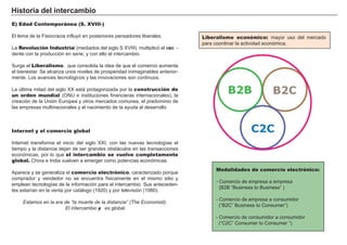 Hi s t ori a d el i nt erc a m b i o
E) Edad Contemporánea (S. XVIII-)
El lema de la F isiocracia inf luyó en posteriores pensadores liberales.
L a Revolución Industrial ( mediados del sig lo S X V I I I ) multiplicó el exce -
dente con la producción en serie, y con ello el intercambio.
Surg e el Liberalismo, que consolida la idea de que el comercio aumenta
el bienestar. Se alcanza unos niveles de prosperidad inimag inables anterior-
mente. L os avances tecnológ icos y las innovaciones son continuos.
L a última mitad del sig lo X X está protag onizada por la construcción de
un orden mundial ( O N U e instituciones f inancieras internacionales) , la
creación de la Unión Europea y otros mercados comunes, el predominio de
las empresas multinacionales y el nacimiento de la ayuda al desarrollo.
Internet y el comercio global
I nternet transf orma el inicio del sig lo X X I , con las nuevas tecnolog ías el
tiempo y la distancia dejan de ser g randes obstá culos en las transacciones
económicas, por lo que el intercambio se vuelve completamente
global. Ch ina e I ndia vuelven a emerg er como potencias económicas.
A parece y se g eneraliza el comercio electrónico, caracterizado porque
comprador y vendedor no se encuentra f ísicamente en el mismo sitio y
emplean tecnolog ías de la inf ormación para el intercambio. Sus anteceden-
tes estarían en la venta por catá log o ( 1 9 2 0 ) y por televisión ( 1 9 8 0 ) .
E stamos en la era de “la muerte de la distancia” ( T h e E conomist) .
E l intercamb io ya es glob al.
Liberalismo económico: mayor uso del mercado
para coordinar la actividad económica.
FACTORES RETRIBUCIÓN
Tierra Renta
Trabajo Salario
Capital Interés
Empresario Beneficio
Modalidades de comercio electrónico:
- Comercio de empresa a empresa
( B 2 B “ B usiness to B usiness” )
- Comercio de empresa a consumidor
( “ B 2 C” B usiness to Consumer” )
- Comercio de consumidor a consumidor
( “ C2 C” Consumer to Consumer “ )
B2B B2C
C2C
 