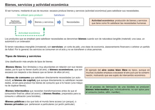 Bi enes , s ervi c i os y a c t i vi d a d ec onó m i c a
El ser h umano, mediante el uso de recursos escasos produce bienes y servicios ( actividad económica) para satisf acer sus necesidades.
Ac t i vi d a d ec onó m i c a : producción de bienes y servicios
que tiene como f in satisf acer las necesidades h umanas
Tipos de bienes y servicios
Una clasif icación má s amplia de tipos de bienes:
- Bienes libres. Son ilimitados o muy abundantes en relación con sus necesi-
dades, por lo que no tienen dueñ o ( el aire) , o bienes económicos, que son
escasos con respecto a los deseos que se tienen de ellos ( el oro) .
- Bienes de consumo que satisf acen directamente necesidades ( un auto-
móvil) , o bienes de capital, que aunque directamente no satisf acen necesi-
dades, sirven para producir los bienes de consumo que sí lo h acen ( una má qui-
na de duplicar llaves) .
- Bienes intermedios que necesitan transf ormaciones antes de que el
consumidor f inal los utilice ( el acero) , o bienes finales, preparados para su
consumo o utilización ( una bicicleta) .
- Bienes públicos a los que todo el mundo tiene acceso ( un parque) , o
bienes privados que pertenecen a particulares ( un jardín particular) .
El ejemplo del aire como bien libre es típico, aunque en
much as ciudades empieza a escasear el aire puro por la contami-
nación, motivando que sea sujeto de intercambio económico.
FACTORES RETRIBUCIÓN
Tierra Renta
Trabajo Salario
Capital Interés
Empresario Beneficio
En el proceso de f abricación de una bicicleta se producen
bienes intermedios que, individualmente, no son aptos para
el consumo ( radios, sillín, manillar…) .
.
L os productos que se emplean para satisf acer necesidades se denominan bienes cuando son de naturaleza tang ible ( material) : una casa, un
automóvil o un ordenador.
Si tienen naturaleza intang ible ( inmaterial) , son servicios: un corte de pelo, una clase de economía, asesoramiento f inanciero o arbitrar un partido
de f utbol. Por lo g eneral, los servicios se consumen en el acto y no se transf ieren a otras personas.
Factores
productivos Bienes y servicios Necesidades
Se utilizan para producir Satisfacen
Actividad económica
 