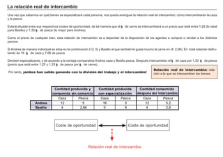 La rel a c i ó n rea l d e i nt erc a m b i o
Una vez que sabemos en qué bienes se especializará cada persona, nos queda averig uar la relación real de intercambio: cómo intercambiará n la caza
y la pesca.
Estará situada entre sus respectivos costes de oportunidad, de tal manera que el kg de carne se intercambiará a un precio que esté entre 1 , 2 5 ( lo ideal
para B asilio) y 1 , 3 3 kg de pesca ( lo mejor para A ndrea) .
Como el precio de cualquier bien, esta relación de intercambio va a depender de la disposición de los ag entes a comprar o vender a los distintos
precios.
Si A ndrea de manera individual se sitúa en la combinación ( 1 2 . 5 ) y B asilio al que también le g usta much o la carne en ( 4 . 2 , 6 6 ) . En total estarían disf ru-
tando de 1 6 kg de caza y 7 , 6 6 de pesca.
Deciden especializarse, y de acuerdo a la ventaja comparativa A ndrea caza y B asilio pesca. Después intercambian el kg de caza por 1 , 3 0 kg de pesca
( precio que está entre 1 , 2 5 y 1 , 3 3 kg de pesca por kg de carne) .
Por tanto, ¡ambos han salido ganando con la división del trabajo y el intercambio!
FACTORES RETRIBUCIÓN
Tierra Renta
Trabajo Salario
Capital Interés
Empresario Beneficio
Relación real de intercambio: rela-
ción a la que se intercambian los bienes.
Relación real de intercambio
Coste de oportunidad Coste de oportunidad
C az a P esca C az a P esca C az a P esca
And rea 1 2 5 1 6 0 1 2 5 , 2
Ba s i l i o 4 2 , 6 6 0 8 4 2 , 8
Ca nt i d a d p rod u c i d a y
c ons u m i d a s i n c om erc i o
Ca nt i d a d p rod u c i d a
c on es p ec i a l i z a c i ó n
Ca nt i d a d c ons u m i d a
d es p u é s d el i nt erc a m b i o
 