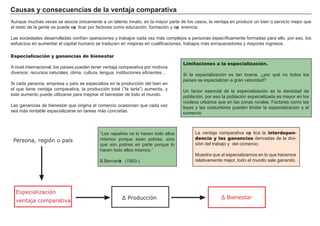 Ca u s a s y c ons ec u enc i a s d e l a vent a j a c om p a ra t i va
A unque much as veces se asocia únicamente a un talento innato, en la mayor parte de los casos, la ventaja en producir un bien o servicio mejor que
el resto de la g ente se puede exp licar por f actores como educación, f ormación y exp eriencia.
L as sociedades desarrolladas conf ían operaciones y trabajos cada vez má s complejos a personas específ icamente f ormadas para ello, por eso, los
esf uerzos en aumentar el capital h umano se traducen en mejoras en cualif icaciones, trabajos má s enriquecedores y mayores ing resos.
FACTORES RETRIBUCIÓN
Tierra Renta
Trabajo Salario
Capital Interés
Empresario Beneficio
L a ventaja comparativa exp lica la interdepen-
dencia y las ganancias derivadas de la divi-
sión del trabajo y del comercio.
M uestra que al especializarnos en lo que h acemos
relativamente mejor, todo el mundo sale g anando.
Limitaciones a la especialización.
Si la especialización es tan buena, ¿por qué no todos los
países se especializan a g ran velocidad?
Un f actor esencial de la especialización es la densidad de
población, por eso la población especializada es mayor en los
núcleos urbanos que en las zonas rurales. F actores como las
leyes y las costumbres pueden limitar la especialización y el
comercio
Especialización y ganancias de bienestar
A nivel internacional, los países pueden tener ventaja comparativa por motivos
diversos: recursos naturales, clima, cultura, leng ua, instituciones ef icientes…
Si cada persona, empresa o país se especializa en la producción del bien en
el que tiene ventaja comparativa, la producción total ( “ la tarta” ) aumenta, y
este aumento puede utilizarse para mejorar el bienestar de todo el mundo.
L as g anancias de bienestar que orig ina el comercio ocasionan que cada vez
sea má s rentable especializarse en tareas má s concretas.
Especialización
ventaja comparativa
Persona, región o país
Δ Producción Δ ienestar
“ L os nepalíes no lo h acen todo ellos
mismos porque sean pobres, sino
que son pobres en parte porque lo
h acen todo ellos mismos. ”
B . B ernanke ( 1 9 5 3 - )
 