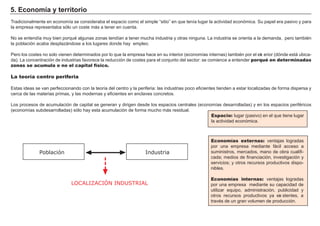 5. Ec onom í a y t erri t ori o
Tradicionalmente en economía se consideraba el espacio como el simple “ sitio” en que tenía lug ar la actividad económica. Su papel era pasivo y para
la empresa representaba sólo un coste má s a tener en cuenta.
N o se entendía muy bien porqué alg unas zonas tendían a tener much a industria y otras ning una. L a industria se orienta a la demanda, pero también
la población acaba desplazá ndose a los lug ares donde h ay empleo.
Pero los costes no solo vienen determinados por lo que la empresa h ace en su interior ( economías internas) también por el ext erior ( dónde está ubica-
da) . L a concentración de industrias f avorece la reducción de costes para el conjunto del sector: se comience a entender porqué en determinadas
zonas se acumula o no el capital físico.
La teoría centro periferia
Estas ideas se van perf eccionando con la teoría del centro y la perif eria: las industrias poco ef icientes tienden a estar localizadas de f orma dispersa y
cerca de las materias primas, y las modernas y ef icientes en enclaves concretos.
L os procesos de acumulación de capital se g eneran y dirig en desde los espacios centrales ( economías desarrolladas) y en los espacios perif éricos
( economías subdesarrolladas) sólo h ay esta acumulación de f orma much o má s residual.
FACTORES RETRIBUCIÓN
Tierra Renta
Trabajo Salario
Capital Interés
Empresario Beneficio
Espacio: lug ar ( pasivo) en el que tiene lug ar
la actividad económica.
Economías externas: ventajas log radas
por una empresa mediante f á cil acceso a
suministros, mercados, mano de obra cualif i-
cada; medios de f inanciación, investig ación y
servicios; y otros recursos productivos dispo-
nibles.
Economías internas: ventajas log radas
por una empresa mediante su capacidad de
utilizar equipo, administración, publicidad y
otros recursos productivos ya exi stentes, a
través de un g ran volumen de producción.
LOCALIZACIÓN INDUSTRIAL
Población Industria
 