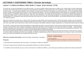LECTU RAS Y CU ES TIONES TEMA 4 D i vi s i ó n d el t ra b a j o
Lec t u ra 1: La f á b ri c a d e a l f i l eres : Ad a m S m i t h “L a ri q u eza d e l a s na c i ones ” ( 17 7 6 ) .
Un obrero que no h aya sido adiestrado en esa clase de tarea, . . . por má s que trabaje, apenas podría h acer un alf iler al día, y desde lueg o no podría conf eccionar
má s de 2 0 . Pero dada la manera como se practica h oy día la f abricación de alf ileres, no sólo la f abricación misma constituye un of icio aparte, sino que esta dividida
en varios ramos, . . . Un obrero estira el alambre, otro lo endereza, un tercero lo va cortando en trozos ig uales, un cuarto h ace la punta, . . . En f in, el importante trabajo
de h acer un alf iler queda dividido de esta manera en unas 1 8 operaciones distintas, . . . H e visto una pequeñ a f á brica de esta especie que no empleaba mas de diez
obreros, donde, por consig uiente, alg unos tenían a su carg o dos o tres operaciones. Pero a pesar de que eran pobres y, por lo tanto, no estaban bien provistos de
la maquinaria debida, podían, cuando se esf orzaban, h acer entre todos, diariamente, unas doce libras de alf ileres. En cada libra h abía má s de 4 , 0 0 0 alf ileres de
tamañ o mediano. Por consig uiente, estas diez personas podían h acer cada día, en conjunto, má s de 4 8 , 0 0 0 alf ileres, cuya cantidad dividida entre diez corresponde-
ría a 4 , 8 0 0 por persona.
Este g ran incremento de la labor que un mismo número de personas puede realizar como consecuencia de la división del trabajo se debe a tres circunstancias
dif erentes: primero al aumento de la mayor destreza de cada obrero en particular; seg undo, del ah orro de tiempo que comúnmente se pierde al pasar de una ocupa-
ción a otra, y por último, de la invención de un g ran número de má quinas, que f acilitan y abrevian el trabajo, capacitando a un h ombre para h acer la labor de much os.
Por otro lado, un f actor que limita la división del trabajo es la disponibilidad de capital, ya que para log rar un mayor g rado de división del trabajo es necesario propor-
cionarle a la f uerza laboral má s ( y mejores) h erramientas y maquinarias para llevar a cabo la producción: A sí como la acumulación de capital, . . . debe preceder a
la división del trabajo, de la misma manera, la subdivisión de éste sólo puede prog resar en la medida en que el capital h aya ido acumulá ndose previamente» . O tro
f actor que limita la división del trabajo en un lug ar y momento determinados es el tamañ o del mercado:
A sí como la f acultad de cambiar motiva la división del trabajo, la amplitud de esta división se h alla limitada por la ext ensión del mercado. Cuando éste es muy peque-
ñ o, nadie se anima a dedicarse por entero a una ocupación, por f alta de capacidad para cambiar el sobrante del producto de su trabajo, en exce so del consumo
propio, por la parte que necesita de los resultados de la labor de otros.
D ef i ne l os c onc ep t os rel a c i ona d os : división del trabajo, productividad y tecnolog ía.
P reg u nt a s :
1 - ¿Qué dif erencia de productividad h ay entre dividir o no el trabajo en la f á brica de alf ileres?
2 - ¿Cuá l es el orig en de este incremento de la productividad motivado por la división del trabajo?
3 - Un detalle curioso de este text o es que su autor nunca estuvo en una f á brica de alf ileres, ¿cómo crees que es posible que pudiera ext raer estas conclusiones?
Enl a c es c om p l em ent a ri os :
- h ttp: / / ow . ly/ EaX Z q
Text o completo de la división del trabajo de L a Riqueza de las N aciones.
 