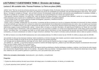 LECTURAS Y CUESTIONES TEMA 4 División del trabajo
Lectura 2: Mi contable indio. Thomas Friedman. La Tierra es plana (2005).
Jaiithird “Jerry” Rao fue una de las primeras personas que conocí en Bangalore (India). No llevaba más que unos minutos con él en el hotel Leela Palace cuando
se ofreció a ocuparse de mi declaración de la renta y de cualquier otro asunto de contabilidad que necesitase, todo ello desde Bangalore nada menos. “No, gracias-
dije yo-. Ya tengo un contable en Chicago”. Jerry se limitó a sonreír. Era demasiado cortés para decirlo, para decirme que probablemente mi verdadero contable, o
más bien el contable de mi contable, era él, gracias a la explotación de la subcontratación en el sector de la gestoría fiscal.
- Está pasando mientras charlamos- me explicó Rao, nativo de Mumbai (la antigua Bombay), cuya empresa india, MphasiS, cuenta con un equipo de contables
indios preparados para ocuparse de la contabilidad de cualquier Estado de EEUU y del gobierno federal.
- Hemos cerrado el trato con muchas gestorías fiscales homologadas, pequeñas y medianas de EEUU.
- ¿Quieres decir como mi contable?- repuse.
- Exacto, como tu contable- contestó Rao con una sonrisa. La empresa de Rao es pionera en el uso de un programa informático de transmisión de datos mediante
un formato tipificado que hace más fácil y reduce los costos de la subcontratación de la elaboración de declaraciones de la renta. Jerry me explicó que el proceso
empieza con un contable en EEUU, que coge mi declaración del ejercicio previo, mi información oficial de ingresos del trabajo por cuenta propia y por cuenta ajena,
retenciones y pagos a cuenta, bonificaciones, valores…(vamos, todo), y lo pasa a un servidor informático, con sede física en California o en Texas-.Así, si tu conta-
ble va a encargar fuera tu declaración y sabe que preferirías que no se conociese tu apellido o tu número de la Seguridad Social, puede elegir suprimir dicha infor-
mación –me explicó Rao-. Los contables que están en la india reciben toda la información en bruto directamente del servidor que está en EEUU (utilizando una
contraseña), y te hacen la declaración sin saber en ningún momento tu identidad. Para cumplir la normativa sobre privaticidad, todos lo datos se quedan en EEUU...
En 2003 se hicieron en la India 25.000 declaraciones de la renta estadounidenses. En 2004 el número fue de 100.000. En 2005 se calcula serán de 400.000…
Jerry también me dijo que las empresas medianas “están accediendo a un terreno de juego más nivelado, que tenían vedado hasta ahora. De repente pueden acce-
der a las mismas ventajas de escala de las que han gozado siempre las grandes empresas”.
-¿El mensaje para los estadounidenses sería algo así como: Mami, procura que de mayores tus hijos no hagan contables”?-quise saber.
- En realidad, no – dijo Rao-. Lo que hemos hecho es ocuparnos nosotros del trabajo engorroso. ¿Sabes lo que hace falta para preparar una declaración de la renta?
Pues muy poco trabajo creativo. Eso se cocerá fuera.
-¿Quieres decir lo que se quedará en EEUU?- pregunté.
- En EEUU, el contable que quiera mantenerse dentro del negocio tendrá que dedicarse a diseñar estrategias complejas y creativas, como formas de evitar impues-
tos o de encontrar refugios fiscales, tratar con los clientes – me explicó- Dirá a sus clientes: “ El trabajo pesado me lo hacen eficazmente desde lejos de aquí. Mien-
tras, hablemos de cómo podemos gestionar su patrimonio y de lo que puede hacer para sus hijos. “
Define los conceptos relacionados: deslocalización, valor añadido y competitividad.
Preguntas:
1- Explica los efectos positivos de esta nueva división del trabajo para: el contable americano, el cliente y el contable indio.
2- ¿A quién perjudican estos cambios? ¿por qué?
 