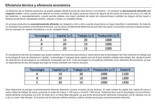 Eficiencia técnica y eficiencia económica
La eficiencia de un sistema productivo se puede analizar desde el punto de vista técnico o económico. Un proceso es técnicamente eficiente con
respecto a otro u otros cuando para obtener la misma cantidad de output consume menos de alguno de los inputs (al menos de uno) y no más de
los restantes; o, equivalentemente, cuando permite obtener una mayor cantidad de output sin consumirmayor cantidad de ninguno de los inputs o
factores productivos, expresados ambos, outputs e inputs, en unidades físicas.
Un proceso productivo es económicamente eficiente con respecto a otro u otros cuando proporciona un mayor beneficio o rendimiento. Se trata de
un concepto muy próximo al de eficiencia técnica, con la única y fundamental diferencia de que tanto los inputs consumidos como los outputs produci-
dos se expresan en valores monetarios y no en unidades físicas.
Si comparamos las tres tecnologías que puede emplear una empresa para producir observamos que la tecnología A es más intensiva en trabajo que
la tecnología B (que es intensiva en capital). La tecnología C requiere tanto capital como la B pero también emplea más trabajo. Así, desde el punto
de vista técnico la tecnología C es ineficiente comparada con la B. A las tecnología A y B podemos definirlas como eficientes técnicamente, ya que
no disponemos de otra tecnología que logre la misma cantidad con menos recursos.
Para determinar el proceso económicamente eficiente debemos conocer el precio de los factores. Si cada unidad de capital nos cuesta 50 euros y
cada unidad de trabajo 30 euros, entonces el coste de A sería 1.100 euros y el de B 1.300 euros. Podemos decir que la tecnología a es económica-
mente eficiente comparada con la B. El coste de C no haría falta calcularlo, ya que al ser técnicamente ineficiente comparado con B, siempre nos va
a dar un coste más elevado. Si el precio de los factores sufriera cambios, podría cambiar el proceso económicamente eficiente.
 