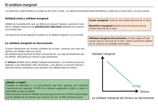 El a ná l i s i s m a rg i na l
L a valoración coste- benef icio no suele ser de “ todo o nada” , se valora inconscientemente benef icios y costes de un poco má s o un poco menos.
Utilidad marginal decreciente: principio seg ún el cual
cuanto má s se consume de un bien, menos aumenta la utilidad
con el consumo de unidades adicionales.
Utilidad total y utilidad marginal
Utilidad es la satisf acción que se obtiene al consumir bienes y servicios, mien-
tras la utilidad marg inal es la satisfacción adicional obtenida por consumir
una unidad má s.
L as decisiones de los ag entes se basan en la utilidad marg inal y no en la total.
La utilidad marginal es decreciente
Cuando disponemos de much as unidades de un bien, consumir una má s nos
reporta una utilidad cada vez menor.
N o satisf ace ig ual el primer bombón consumido de una caja de bombones que
los últimos devorados por inercia o g ula compulsiva.
El dinero también tiene utilidad marg inal decreciente. L os primeros euros se
destinan a las actividades má s necesarias, y los últimos a consumir bienes y
servicios menos necesarios y que reportan una utilidad cada vez menor.
FACTORES RETRIBUCIÓN
Tierra Renta
Trabajo Salario
Capital Interés
Empresario Beneficio
¿Doble o nada?
Cuando en televisión a un concursante que lleva g anada una cantidad
importante ( por ejemplo 1 0 . 0 0 0 € ) le of recen jug á rsela a doble o nada, lo
previsible es que se plante.
V alora much o menos la utilidad que le proporcionan los 1 0 . 0 0 0 € adicionales
que la utilidad de los bienes que compra con los 1 0 . 0 0 0 primeros euros
Coste marginal: coste de una unidad adicional de un bien
Beneficio marginal: benef icio por el consumo de una
unidad adicional de un bien.
Utilidad marginal
Dinero
Umg
La utilidad marginal del dinero es decreciente
 