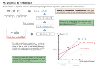 FACTORES RETRIBUCIÓN
Tierra Renta
Trabajo Salario
Capital Interés
Empresario Beneficio
Umbral de rentabilidad (punto muerto): es el nivel
de producción a partir del cual la empresa obtiene beneficios
10. El umbral de rentabilidad
Fíjate que la pendiente del IT (p) debe ser mayor
que la pendiente del CT (CVme), para que puedan
llegar a existir beneficios.
Para la empresa es importante saber en qué momento empieza a ganar dinero. Suponemos que los costes son funciones lineales.
Si produce y vende por debajo de este punto, la
empresa está incurriendo en pérdidas y si lo hace
por encima obtiene beneficios.
Por cada unidad que producimos y vendemos
ingresamos una cantidad de euros (P) , que ha de
cubrir no sólo el coste de los factores asociados
directamente a la producción de esa unidad vendida
(CVme), sino también los costes generales (CF),
BFO = IT - CT
Umbral de rentabilidad
IT = P * Q CT=CF+CVT
CVT=CVme*Q
BFO=0 IT=CT
P*Q = CF + CVme*Q
P*Q - CVme*Q= CF
Q(P-CVme)= CF
Q =
CF
P-CVme
Q (unidades físicas)Q
CF
CVT = Cvme * Q
CT = CF + Cvme * Q
IT = P * Q
IT y Costes (€)
PM
*
IT=CT**
BeneficiosPérdidas
 