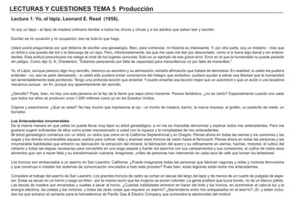 LECTURAS Y CUESTIONES TEMA 5 Producción
Lectura 1: Yo, el lápiz. Leonard E. Read (1958).
Yo soy un lápiz - el lápiz de madera ordinario familiar a todos los chicos y chicas y a los adultos que saben leer y escribir.
Escribir es mi vocación y mi ocupación; eso es todo lo que hago.
Usted podrá preguntarse por qué debería de escribir una genealogía. Bien, para comenzar, mi historia es interesante. Y, por otra parte, soy un misterio - más que
un árbol o una puesta del sol o la descarga de un rayo. Pero, infortunadamente, los que me usan me dan por descontado, como si si fuera algo banal y sin antece-
dentes. Esta actitud presuntuosa me relega al nivel de los lugares comunes. Esto es un ejemplo de ese grave error. Error en el que la humanidad no puede persistir
sin peligro. Como dijo G. K. Chesterton, "Estamos pereciendo por falta de capacidad para maravillarnos no por falta de maravillas."
Yo, el Lápiz, aunque parezco algo muy sencillo, merezco su asombro y su admiración, extraña afirmación que trataré de demostrar. En realidad, si usted me pudiera
entender - no, eso es pedir demasiado - si usted sólo pudiera tomar consciencia del milagro que simbolizo, pudiera ayudar a salvar esa libertad que la humanidad
tan lamentablemente está perdiendo. Tengo una profunda lección que enseñar. Y puedo enseñar esa lección mejor que un automóvil o que un avión o una lavadora
mecánica porque - en fin, porque soy aparentemente tan sencillo.
¿Sencillo? Pues, bien, no hay una sola persona en la faz de la tierra que sepa cómo hacerme. Parece fantástico, ¿no es cierto? Especialmente cuando uno sabe
que todos los años se producen unos 1,500 millones como yo en los Estados Unidos.
Cójame y examíneme. ¿Qué ve usted? No hay mucho que impresione al ojo - un trocito de madera, barniz, la marca impresa, el grafito, un pedacito de metal, un
borrador.
Los Antecedentes innumerables
De la misma manera en que usted no puede llevar muy lejos su árbol genealógico, a mí me es imposible denominar y explicar todos mis antecedentes. Pero me
gustaría sugerir suficientes de ellos como poder impresionarlo a usted con la riqueza y la complejidad de mis antecedentes.
Mi árbol genealógico comienza con un árbol, un cedro que crece en la California Septentrional y en Oregón. Piense ahora en todas las sierras y los camiones y las
sogas y los demás innumerables equipos usados para cultivar, talar y acarrear esos troncos de cedro hasta el ferrocarril. Piense ahora en todas las personas y las
innumerable habilidades que entraron su fabricación: la extracción del mineral, la fabricación del acero y su refinamiento en sierras, hachas, motores; el cultivo del
cáñamo y todas las etapas necesarias para convertirlo en una soga pesada y fuerte; los aserríos con sus campamentos y sus comedores, el cultivo de todos esos
alimentos que van a hacer falta y su transformación culinaria. Imagínese, ¡miles de personas han intervenido en cada taza de café que toman los leñadores!
Los troncos son embarcados a un aserrío en San Leandro, California. ¿Puede imaginarse todas las personas que fabrican vagones y raíles y motores ferroviarios
y que construye e instalan los sistemas de comunicación vinculados a todo este proceso? Pues bien, estas legiones están entre mis antecedentes.
Considere el trabajo del aserrío de San Leandro. Los grandes troncos de cedro se cortan en lascas del largo del lapiz y de menos de un cuarto de pulgada de espe-
sor. Estas se secan en un horno y luego se tiñen - por la misma razón que las mujeres se ponen colorete. La gente prefiere que luzca bonito, no de un blanco pálido.
Las lascas de madera son enceradas y vueltas a secar al horno. ¿Cuántas habilidades entraron en hacer del tinte y los hornos, en suministrar el calor,la luz y la
energía eléctrica, las poleas y los motores, y todas las otras cosas que requiere un aserrío? ¿Barrenderos entre mis antepasados en el aserrío? ¡Sí, y están inclui-
dos los que echaron el cemento para la hidroeléctrica de Pacific Gas & Electric Company que suministra la electricidad del molino!
 