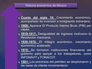  L
Historia económica de México
 Cuarto del siglo 19: Crecimiento económico,
acompañado de inversión e inmigración extranjera.
 1900: Aparece El Producto Interno Bruto (PIB) per
cápita.
 1910-1917: Desigualdad de ingresos motivaron la
Revolución mexicana.
 1930-1970: El milagro económico, crecimiento
económico acelerado.
 1970: Se formaron instituciones financieras del
gobierno para apoyar a los trabajadores, como
INFONAVIT y FONACOT.
 1981: Los preciosos del petróleo se desplomaron y
las tasas de interés incrementaron
 