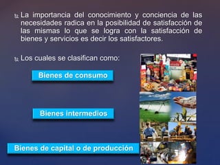  La importancia del conocimiento y conciencia de las
necesidades radica en la posibilidad de satisfacción de
las mismas lo que se logra con la satisfacción de
bienes y servicios es decir los satisfactores.
 Los cuales se clasifican como:
Bienes intermedios
Bienes de capital o de producción
Bienes de consumo
 