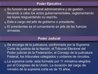  Su función es en general administrativa y de gestión,
llevando a cabo los actos gubernamentales, reglamentando
las leyes resguardando su espíritu.
 Esta a cargo del jefe de gobierno o presidente.
 El presidentes es el comandante en jefe de las fuerzas
armadas.
 Se encarga de la judicatura, conformada por la Suprema
Corte de justicia de la Nación, el Tribunal Electoral del
Poder judicial de la Federación, el Consejo de la judicatura
Federal, los tribunales colegiados y unitarios de circuitos.
 La suprema corte: esta formada por 11 ministros elegidos
por el Congreso de la Unión. La duración del cargo de
ministro de la suprema corte es de 15 años.
Poder Ejecutivo
Poder Judicial
 