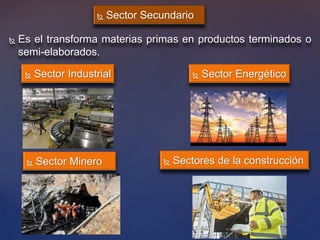  Sector Secundario
 Es el transforma materias primas en productos terminados o
semi-elaborados.
 Sector Energético Sector Industrial
 Sector Minero  Sectores de la construcción
 