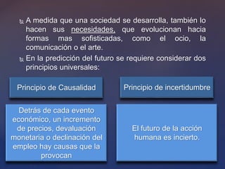  A medida que una sociedad se desarrolla, también lo
hacen sus necesidades, que evolucionan hacia
formas mas sofisticadas, como el ocio, la
comunicación o el arte.
 En la predicción del futuro se requiere considerar dos
principios universales:
Principio de Causalidad Principio de incertidumbre
Detrás de cada evento
económico, un incremento
de precios, devaluación
monetaria o declinación del
empleo hay causas que la
provocan
El futuro de la acción
humana es incierto.
 