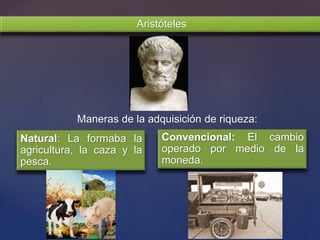 Aristóteles
Natural: La formaba la
agricultura, la caza y la
pesca.
Convencional: El cambio
operado por medio de la
moneda.
Maneras de la adquisición de riqueza:
 