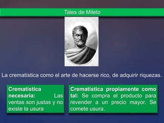 La crematística como el arte de hacerse rico, de adquirir riquezas.
Tales de Mileto
Crematística
necesaria: Las
ventas son justas y no
existe la usura
Crematística propiamente como
tal: Se compra el producto para
revender a un precio mayor. Se
comete usura.
 
