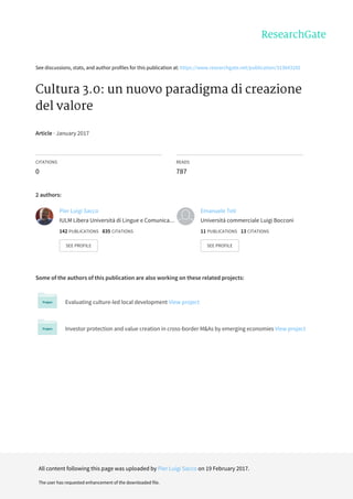 See	discussions,	stats,	and	author	profiles	for	this	publication	at:	https://www.researchgate.net/publication/313843292
Cultura	3.0:	un	nuovo	paradigma	di	creazione
del	valore
Article	·	January	2017
CITATIONS
0
READS
787
2	authors:
Some	of	the	authors	of	this	publication	are	also	working	on	these	related	projects:
Evaluating	culture-led	local	development	View	project
Investor	protection	and	value	creation	in	cross-border	M&As	by	emerging	economies	View	project
Pier	Luigi	Sacco
IULM	Libera	Università	di	Lingue	e	Comunica…
142	PUBLICATIONS			835	CITATIONS			
SEE	PROFILE
Emanuele	Teti
Università	commerciale	Luigi	Bocconi
11	PUBLICATIONS			13	CITATIONS			
SEE	PROFILE
All	content	following	this	page	was	uploaded	by	Pier	Luigi	Sacco	on	19	February	2017.
The	user	has	requested	enhancement	of	the	downloaded	file.
 