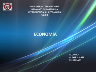 UNIVERSIDAD FERMIN TORO
   DECANATO DE INGENIERIA
INTRODUCCION A LA ECONOMIA
           SAIA B




    ECONOMÍA



                             ALUMNO:
                             ALEXIS SUAREZ
                             V-20219400
 
