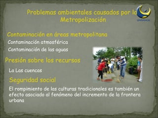 Problemas ambientales causados por la Metropolización Contaminación en áreas metropolitana Presión sobre los recursos Seguridad social Contaminación atmosférica Contaminación de las aguas La Las cuencas El rompimiento de las culturas tradicionales es también un efecto asociado al fenómeno del incremento de la frontera urbana 