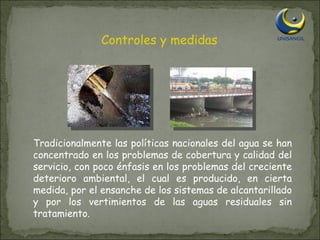 Controles y medidas Tradicionalmente las políticas nacionales del agua se han concentrado en los problemas de cobertura y calidad del servicio, con poco énfasis en los problemas del creciente deterioro ambiental, el cual es producido, en cierta medida, por el ensanche de los sistemas de alcantarillado y por los vertimientos de las aguas residuales sin tratamiento. 