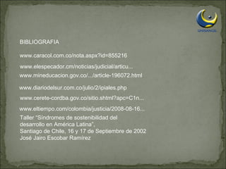 BIBLIOGRAFIA www.caracol.com.co/nota.aspx?id=855216  www.elespecador.cm/noticias/judicial/articu...  www.mineducacion.gov.co/.../article-196072.html  www.diariodelsur.com.co/julio/2/ipiales.php  www.cerete-cordba.gov.co/sitio.shtml?apc=C1n...  www.eltiempo.com/colombia/justicia/2008-08-16...  Taller “Síndromes de sostenibilidad del desarrollo en América Latina”, Santiago de Chile, 16 y 17 de Septiembre de 2002 José Jairo Escobar Ramírez 