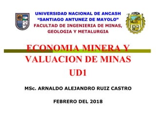UNIVERSIDAD NACIONAL DE ANCASH
“SANTIAGO ANTUNEZ DE MAYOLO”
FACULTAD DE INGENIERIA DE MINAS,
GEOLOGIA Y METALURGIA
ECONOMIA MINERA Y
VALUACION DE MINAS
UD1
MSc. ARNALDO ALEJANDRO RUIZ CASTRO
FEBRERO DEL 2018
 