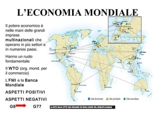 Il potere economico è
nelle mani delle grandi
imprese
multinazionali che
operano in più settori e
in numerosi paesi.
Hanno un ruolo
fondamentale:
Il WTO (org. mond. per
il commercio)
L’FMI e la Banca
Mondiale
ASPETTI POSITIVI
ASPETTI NEGATIVI
G8 G77
L’ECONOMIA MONDIALE