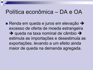 Política econômica – DA e OA


Renda em queda e juros em elevação 
excesso de oferta de moeda estrangeira
 queda na taxa nominal de câmbio 
estimula as importações e desestimula as
exportações, levando a um efeito ainda
maior de queda na demanda agregada.

 